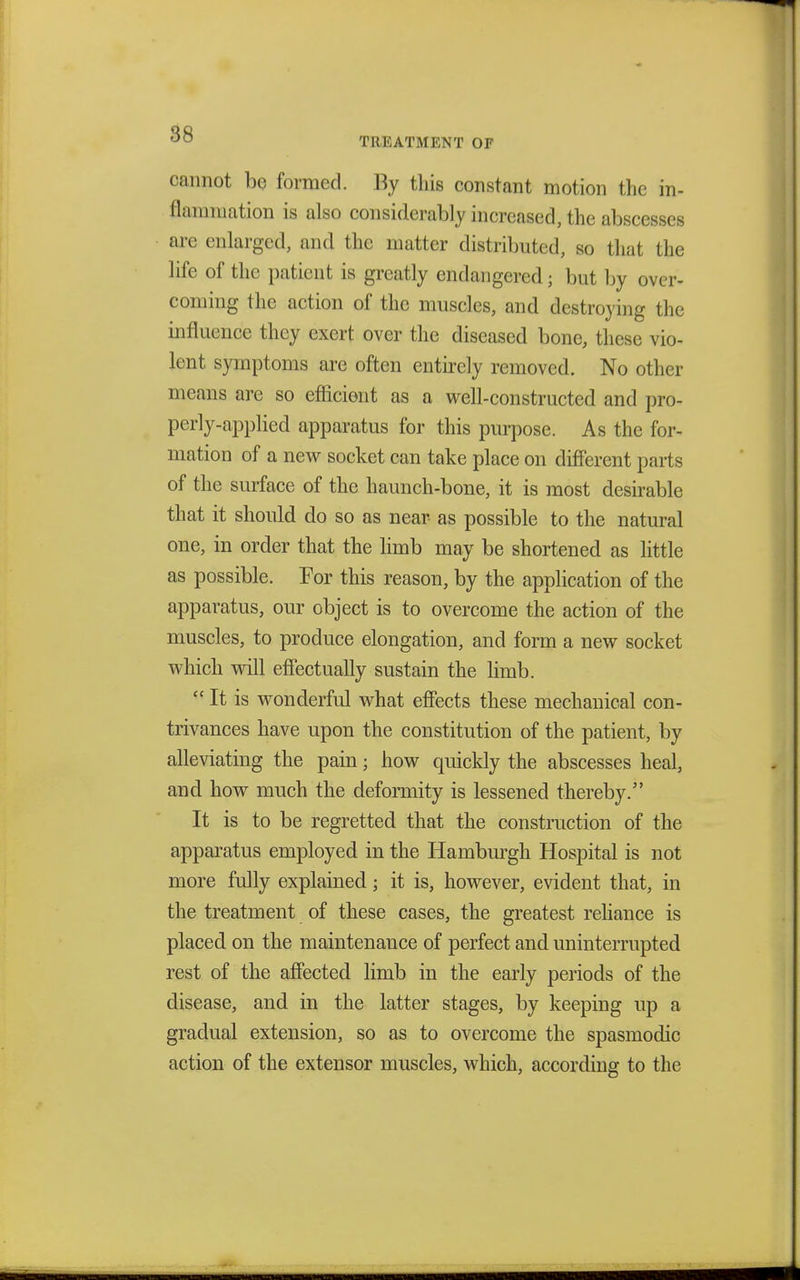TREATMENT OF cannot be formed. By this constant motion the in- flammation is also considerably increased, the abscesses axe enlarged, and the matter distributed, bo that the life of the patient is greatly endangered j but by over- coming the action of the muscles, and destroying the influence they exert over the diseased bone, these vio- lent symptoms are often entirely removed. No other means are so efficient as a well-constructed and pro- perly-applied apparatus for this purpose. As the for- mation of a new socket can take place on different parts of the surface of the haunch-bone, it is most desirable that it should do so as near as possible to the natural one, in order that the limb may be shortened as little as possible. For this reason, by the application of the apparatus, our object is to overcome the action of the muscles, to produce elongation, and form a new socket which will effectually sustain the limb.  It is wonderful what effects these mechanical con- trivances have upon the constitution of the patient, by alleviating the pain; how quickly the abscesses heal, and how much the deformity is lessened thereby. It is to be regretted that the construction of the apparatus employed in the Hamburgh Hospital is not more fully explained; it is, however, evident that, in the treatment of these cases, the greatest reliance is placed on the maintenance of perfect and uninterrupted rest of the affected limb in the early periods of the disease, and in the latter stages, by keeping up a gradual extension, so as to overcome the spasmodic action of the extensor muscles, which, according to the