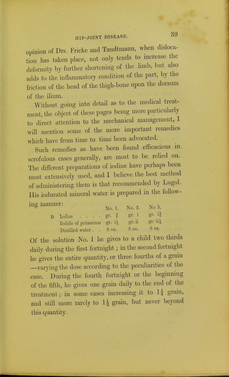 opinion of Drs. Fricke and Taudtmann, when disloca- tion has taken place, not only tends to increase the deformity by further shortening of the limb, but also acids to the inflammatory condition of the part, by the friction of the head of the thigh-bone upon the dorsum of the ilium. Without going into detail as to the medical treat- ment, the object of these pages being more particularly to direct attention to the mechanical management, I will mention some of the more important remedies which have from time to time been advocated. Such remedies as have been found efficacious in scrofulous cases generally, are most to be relied on. The different preparations of iodine have perhaps been most extensively used, and I believe the best method of administering them is that recommended by Lugol. His iodurated mineral water is prepared in the follow- ing manner: ° No. 1. No. 2. No 3. R Iodine . . . . gr. t gr. i gr- $ Iodide of potassium gr. i| gr. ii gr- Distilled water . . 8 oz. 8 oz. 8 oz. Of the solution No. 1 he gives to a child two thirds daily during the first fortnight; in the second fortnight he gives the entire quantity, or three fourths of a grain —varying the dose according to the peculiarities of the case. During the fourth fortnight or the beginning of the fifth, he gives one grain daily to the end of the treatment; in some cases increasing it to 1J gram> and still more rarely to 1J grain, but never beyond this quantity.