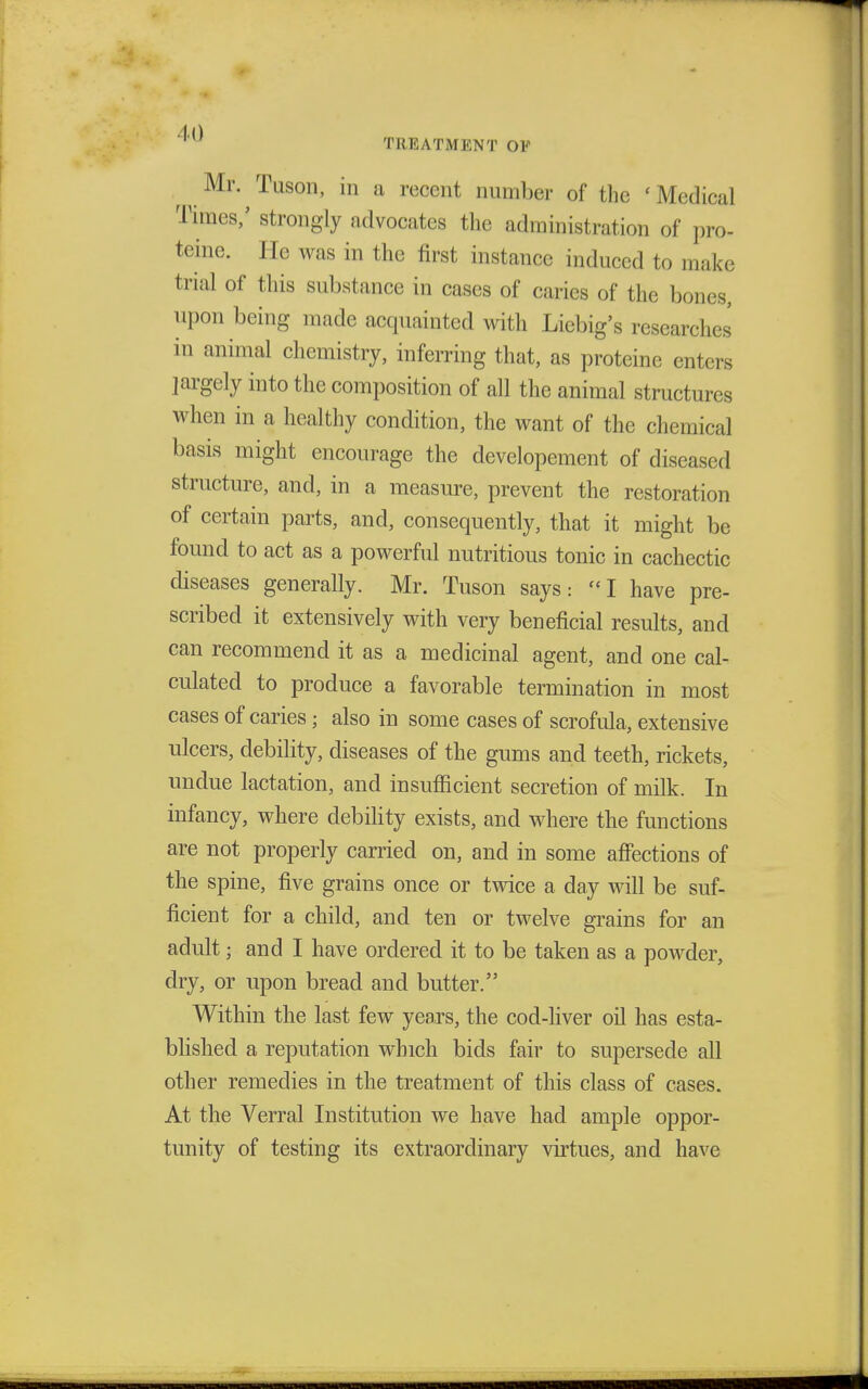 ^ ^ Mr. Tuson, in a recent number of the » Medical Times,' strongly advocates the administration of pro- teine. He was in the first instance induced to make trial of this substance in cases of caries of the bones, upon being made acquainted with Liebig's researches in animal chemistry, inferring that, as proteine enters largely into the composition of all the animal structures when in a healthy condition, the want of the chemical basis might encourage the developement of diseased structure, and, in a measure, prevent the restoration of certain parts, and, consequently, that it might be found to act as a powerful nutritious tonic in cachectic diseases generally. Mr. Tuson says: I have pre- scribed it extensively with very beneficial results, and can recommend it as a medicinal agent, and one cal- culated to produce a favorable termination in most cases of caries j also in some cases of scrofula, extensive ulcers, debility, diseases of the gums and teeth, rickets, undue lactation, and insufficient secretion of milk. In infancy, where debility exists, and where the functions are not properly carried on, and in some affections of the spine, five grains once or twice a day will be suf- ficient for a child, and ten or twelve grains for an adult j and I have ordered it to be taken as a powder, dry, or upon bread and butter. Within the last few years, the cod-liver oil has esta- blished a reputation which bids fair to supersede all other remedies in the treatment of this class of cases. At the Verral Institution we have had ample oppor- tunity of testing its extraordinary virtues, and have