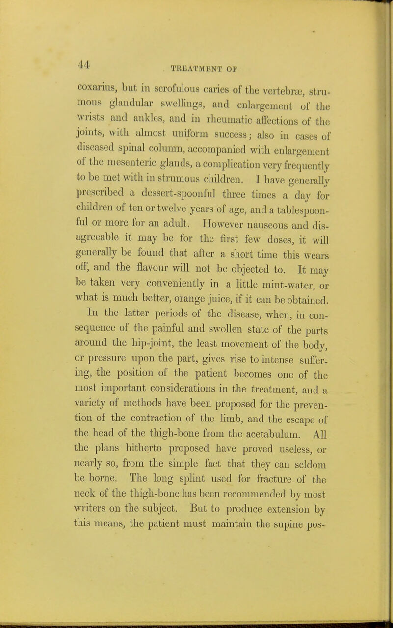 coxarius, but in scrofulous caries of the vertebrae, stru- mous glandular swellings, and enlargement of the wrists and ankles, and in rheumatic affections of the joints, with almost uniform success; also in cases of diseased spinal column, accompanied with enlargement of the mesenteric glands, a complication very frequently to be met with in strumous children. I have generally prescribed a dessert-spoonful three times a day for children of ten or twelve years of age, and a tablespoon- ful or more for an adult. However nauseous and dis- agreeable it may be for the first few doses, it will generally be found that after a short time this wears off, and the flavour will not be objected to. It may be taken very conveniently in a little mint-water, or what is much better, orange juice, if it can be obtained. In the latter periods of the disease, when, in con- sequence of the painful and swollen state of the parts around the hip-joint, the least movement of the body, or pressure upon the part, gives rise to intense suffer- ing, the position of the patient becomes one of the most important considerations in the treatment, and a variety of methods have been proposed for the preven- tion of the contraction of the limb, and the escape of the head of the thigh-bone from the acetabulum. All the plans hitherto proposed have proved useless, or nearly so, from the simple fact that they can seldom be borne. The long splint used for fracture of the neck of the thigh-bone has been recommended by most writers on the subject. But to produce extension by this means, the patient must maintain the supine pos-
