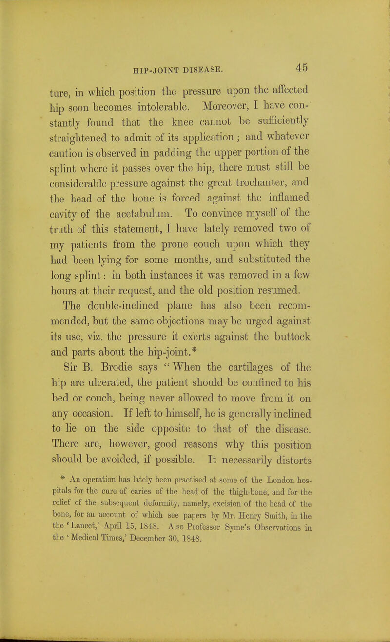 ture, in which position the pressure upon the affected hip soon becomes intolerable. Moreover, I have con- stantly found that the knee cannot be sufficiently straightened to admit of its application ; and whatever caution is observed in padding the upper portion of the splint where it passes over the hip, there must still be considerable pressure against the great trochanter, and the head of the bone is forced against the inflamed cavity of the acetabulum. To convince myself of the truth of this statement, I have lately removed two of my patients from the prone couch upon which they had been lying for some months, and substituted the long splint: in both instances it was removed in a few hours at their request, and the old position resumed. The double-inclined plane has also been recom- mended, but the same objections may be urged against its use, viz. the pressure it exerts against the buttock and parts about the hip-joint.* Sir B. Brodie says  When the cartilages of the hip are ulcerated, the patient should be confined to his bed or couch, being never allowed to move from it on any occasion. If left to himself, he is generally inclined to lie on the side opposite to that of the disease. There are, however, good reasons why this position should be avoided, if possible. It necessarily distorts * An operation has lately been practised at some of the London hos- pitals for the cnre of caries of the head of the thigh-bone, and for the relief of the subsequent deformity, namely, excision of the head of the bone, for an account of which see papers by Mr. Henry Smith, in the the 'Lancet,5 April 15, 1848. Also Professor Syme's Observations in the ' Medical Times,' December 30, 1818.