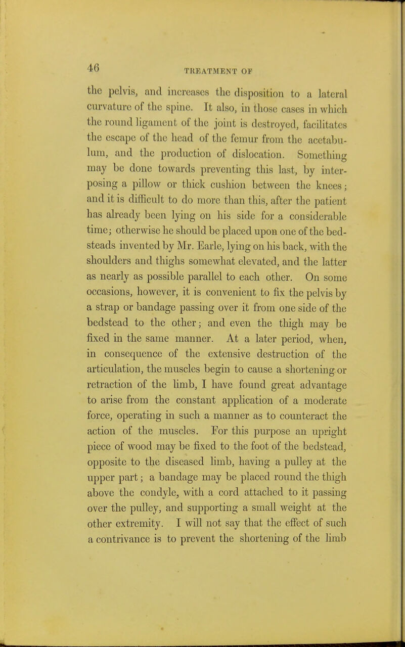 TREATMENT OF the pelvis, and increases the disposition to a lateral curvature of the spine. It also, in those cases in which the round ligament of the joint is destroyed, facilitates the escape of the head of the femur from the acetabu- lum, and the production of dislocation. Something may be done towards preventing this last, by inter- posing a pillow or thick cushion between the knees; and it is difficult to do more than this, after the patient has already been lying on his side for a considerable time; otherwise he should be placed upon one of the bed- steads invented by Mr. Earle, lying on his back, with the shoulders and thighs somewhat elevated, and the latter as nearly as possible parallel to each other. On some occasions, however, it is convenient to fix the pelvis by a strap or bandage passing over it from one side of the bedstead to the other j and even the thigh may be fixed in the same manner. At a later period, when, in consequence of the extensive destruction of the articulation, the muscles begin to cause a shortening or retraction of the limb, I have found great advantage to arise from the constant application of a moderate force, operating in such a manner as to counteract the action of the muscles. For this purpose an upright piece of wood may be fixed to the foot of the bedstead, opposite to the diseased limb, having a pulley at the upper part; a bandage may be placed round the thigh above the condyle, with a cord attached to it passing over the pulley, and supporting a small weight at the other extremity. I will not say that the effect of such a contrivance is to prevent the shortening of the limb