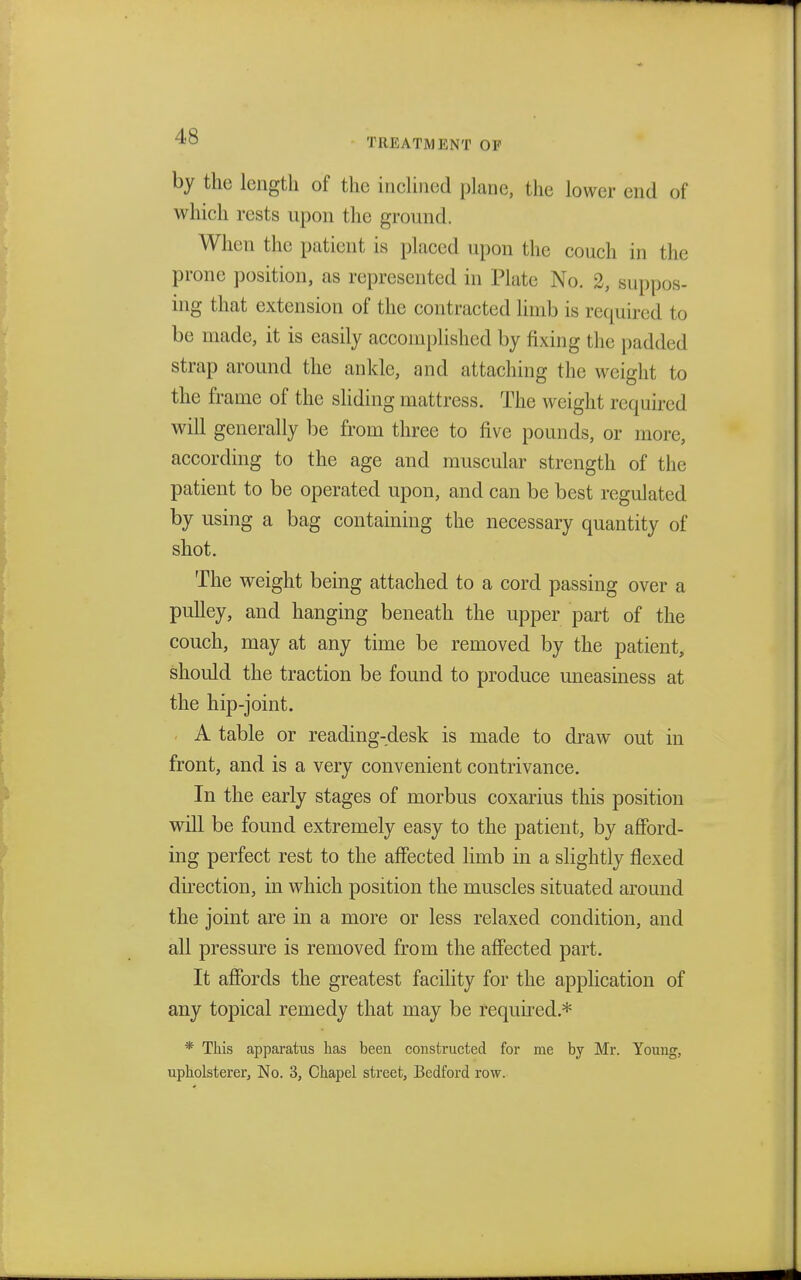by the length of the inclined plane, the lower end of which rests upon the ground. When the patient is placed upon the conch in the prone position, as represented in Plate No. 2, suppos- ing that extension of the contracted limb is required to bo made, it is easily accomplished by fixing the padded strap around the ankle, and attaching the weight to the frame of the sliding mattress. The weight required will generally be from three to five pounds, or more, according to the age and muscular strength of the patient to be operated upon, and can be best regulated by using a bag containing the necessary quantity of shot. The weight being attached to a cord passing over a pulley, and hanging beneath the upper part of the couch, may at any time be removed by the patient, should the traction be found to produce uneasiness at the hip-joint. A table or reading-desk is made to draw out in front, and is a very convenient contrivance. In the early stages of morbus coxarius this position will be found extremely easy to the patient, by afford- ing perfect rest to the affected limb in a slightly flexed direction, in which position the muscles situated around the joint are in a more or less relaxed condition, and all pressure is removed from the affected part. It affords the greatest facility for the application of any topical remedy that may be required.* * This apparatus has been constructed for me by Mr. Young,