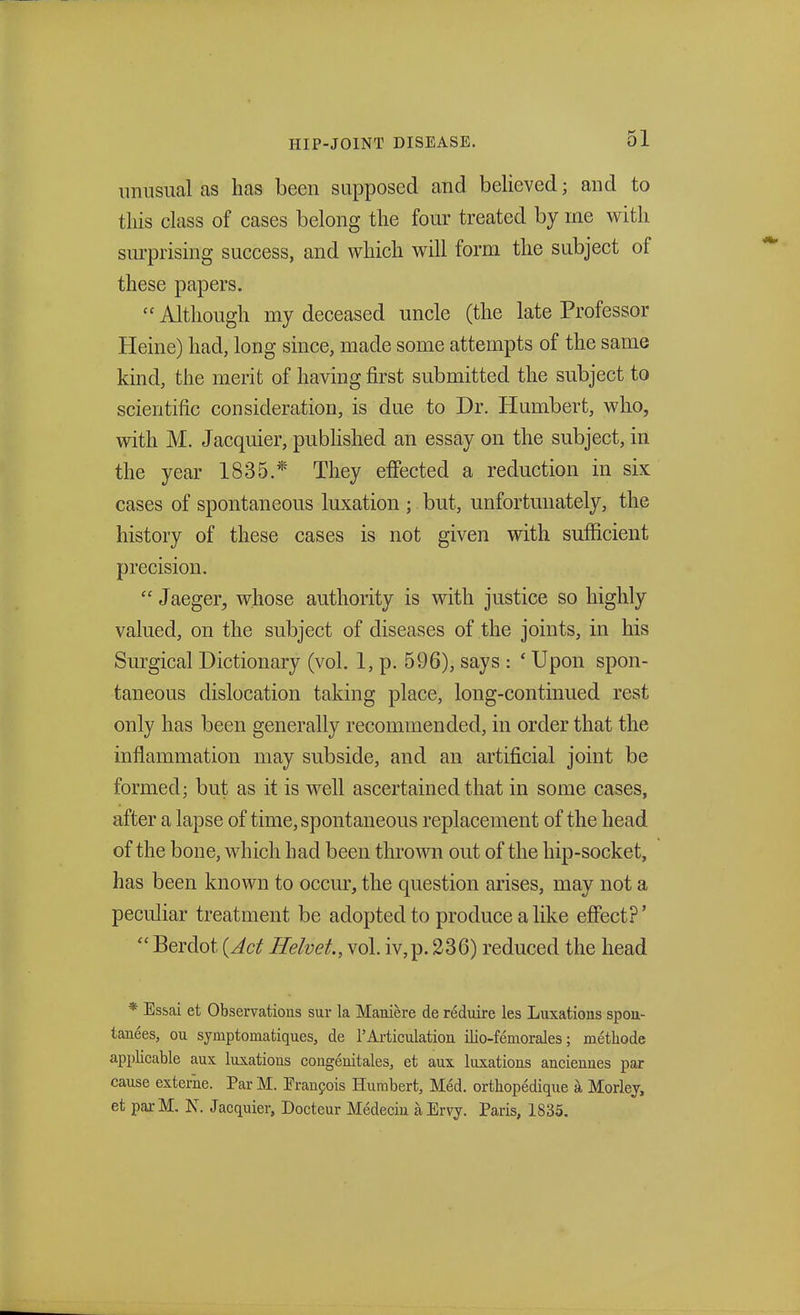 unusual as has been supposed and believed; and to tins class of cases belong the four treated by me with surprising success, and which will form the subject of these papers.  Although my deceased uncle (the late Professor Heine) had, long since, made some attempts of the same kind, the merit of having first submitted the subject to scientific consideration, is due to Dr. Humbert, who, with M. Jacquier, published an essay on the subject, in the year 1835.* They effected a reduction in six cases of spontaneous luxation ; but, unfortunately, the history of these cases is not given with sufficient precision.  Jaeger, whose authority is with justice so highly valued, on the subject of diseases of the joints, in his Surgical Dictionary (vol. 1, p. 596), says : ' Upon spon- taneous dislocation taking place, long-continued rest only has been generally recommended, in order that the inflammation may subside, and an artificial joint be formed; but as it is well ascertained that in some cases, after a lapse of time, spontaneous replacement of the head of the bone, which had been thrown out of the hip-socket, has been known to occur, the question arises, may not a peculiar treatment be adopted to produce a like effect?'  Berdot (Act Helvet, vol. iv,p. 236) reduced the head * Essai et Observations sur la Maniere de reduire les Luxations spon- tanees, ou symptomatiques, de 1'Articulation ilio-femorales; methode applicable aux luxations congenitales, et aux luxations anciennes par cause externe. Par M. Francois Humbert, Med. ortkopedique a Morley, et parM. N. Jacquier, Docteur Medeciu a Ervy. Paris, 1835.