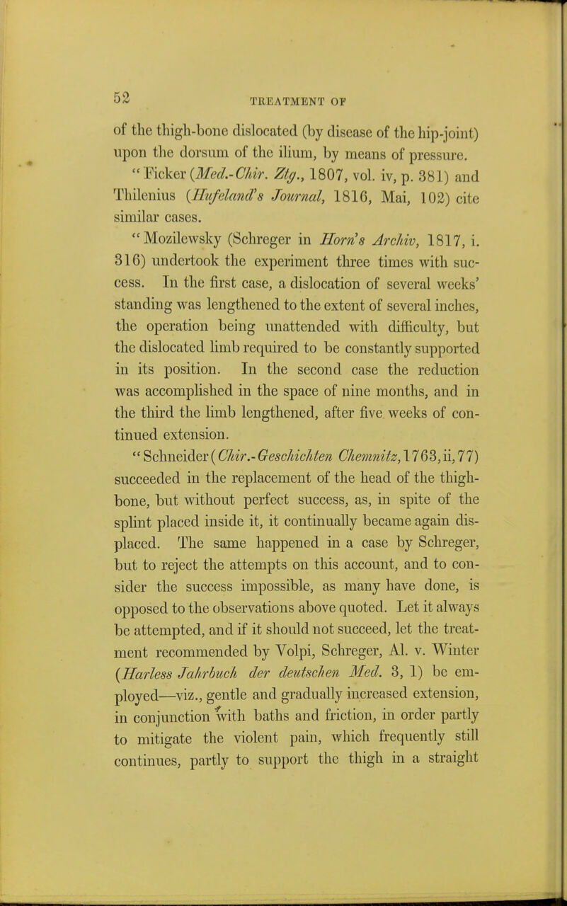 of the thigh-bone dislocated (by disease of the hip-joint) upon the dorsum of the ilium, by means of pressure. Ticker {Med.-Chir. %., 1807, vol. iv, p. 381) and Thilcnius (Hufeland's Journal, 1816, Mai, 102) cite similar cases. Mozilewsky (Schreger in Horn's Archiv, 1817, i. 316) undertook the experiment three times with suc- cess. In the first case, a dislocation of several weeks' standing was lengthened to the extent of several inches, the operation being unattended with difficulty, but the dislocated limb required to be constantly supported in its position. In the second case the reduction was accomplished in the space of nine months, and in the third the limb lengthened, after five weeks of con- tinued extension.  Schneider(C/dr.-Geschichten Chemnitz, 1763,ii, 77) succeeded in the replacement of the head of the thigh- bone, but without perfect success, as, in spite of the splint placed inside it, it continually became again dis- placed. The same happened in a case by Schreger, but to reject the attempts on this account, and to con- sider the success impossible, as many have done, is opposed to the observations above quoted. Let it always be attempted, and if it should not succeed, let the treat- ment recommended by Volpi, Schreger, Al. v. Winter (Harless Jahrbuch der deutsclien Med. 3, 1) be em- ployed—viz., gentle and gradually increased extension, in conjunction with baths and friction, in order partly to mitigate the violent pain, which frequently still continues, partly to support the thigh in a straight