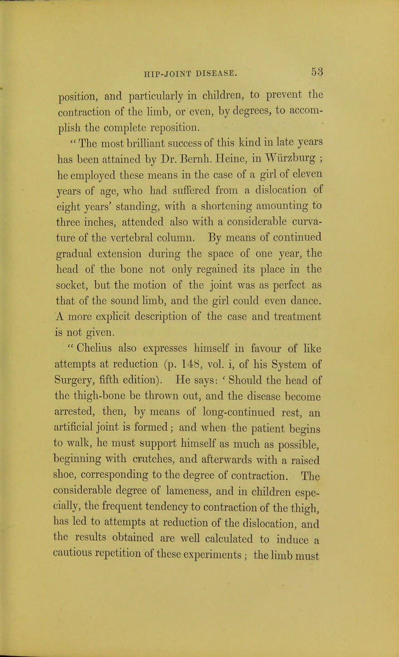 position, and particularly in children, to prevent the contraction of the limb, or even, by degrees, to accom- plish the complete reposition. The most brilliant success of this kind in late years has been attained by Dr. Bernh. Heine, in Wiirzburg ; he employed these means in the case of a girl of eleven years of age, who had suffered from a dislocation of eight years' standing, with a shortening amounting to three inches, attended also with a considerable curva- ture of the vertebral column. By means of continued gradual extension during the space of one year, the head of the bone not only regained its place in the socket, but the motion of the joint was as perfect as that of the sound limb, and the girl could even dance. A more explicit description of the case and treatment is not given. Chelius also expresses himself in favour of like attempts at reduction (p. 148, vol. i, of his System of Surgery, fifth edition). He says: ' Should the head of the thigh-bone be thrown out, and the disease become arrested, then, by means of long-continued rest, an artificial joint is formed; and when the patient begins to walk, he must support himself as much as possible, beginning with crutches, and afterwards with a raised shoe, corresponding to the degree of contraction. The considerable degree of lameness, and in children espe- cially, the frequent tendency to contraction of the thigh, has led to attempts at reduction of the dislocation, and the results obtained are well calculated to induce a cautious repetition of these experiments; the limb must