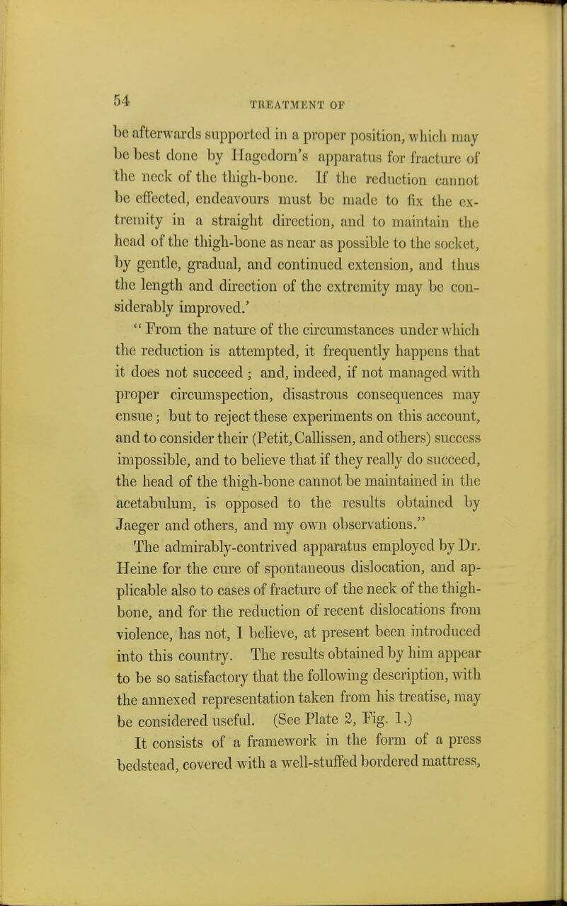 TREATMENT OF be afterwards supported in a proper position, which may be best done by llagedorn's apparatus for fracture of the neck of the thigh-bone. If the reduction cannot be effected, endeavours must be made to fix the ex- tremity in a straight direction, and to maintain the head of the thigh-bone as near as possible to the socket, by gentle, gradual, and continued extension, and thus the length and direction of the extremity may be con- siderably improved/  From the nature of the circumstances under which the reduction is attempted, it frequently happens that it does not succeed ; and, indeed, if not managed with proper circumspection, disastrous consequences may ensue; but to reject these experiments on this account, and to consider their (Petit, Callissen, and others) success impossible, and to believe that if they really do succeed, the head of the thigh-bone cannot be maintained in the acetabulum, is opposed to the results obtained by Jaeger and others, and my own observations. The admirably-contrived apparatus employed by Dr. Heine for the cure of spontaneous dislocation, and ap- plicable also to cases of fracture of the neck of the thigh- bone, and for the reduction of recent dislocations from violence, has not, I believe, at present been introduced into this country. The results obtained by him appear to be so satisfactory that the following description, with the annexed representation taken from his treatise, may be considered useful. (See Plate 2, Fig. 1.) It consists of a framework in the form of a press bedstead, covered with a well-stuffed bordered mattress,