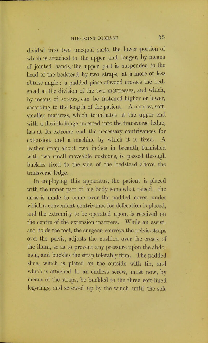 divided into two unequal parts, the lower portion of which is attached to the upper and longer, by means of jointed bands,-the upper part is suspended to the head of the bedstead by two straps, at a more or less obtuse angle; a padded piece of wood crosses the bed- stead at the division of the two mattresses, and which, by means of screws, can be fastened higher or lower, according to the length of the patient. A narrow, soft, smaller mattress, which terminates at the upper end with a flexible hinge inserted into the transverse ledge, has at its extreme end the necessary contrivances for extension, and a machine by which it is fixed. A leather strap about two inches in breadth, furnished with two small moveable cushions, is passed through buckles fixed to the side of the bedstead above the transverse ledge. In employing this apparatus, the patient is placed with the upper part of his body somewhat raised; the anus is made to come over the padded cover, under which a convenient contrivance for defecation is placed, and the extremity to be operated upon, is received on the centre of the extension-mattress. While an assist- ant holds the foot, the surgeon conveys the pelvis-straps over the pelvis, adjusts the cushion over the crests of the ilium, so as to prevent any pressure upon the abdo- men, and buckles the strap tolerably firm. The padded shoe, which is plated on the outside with tin, and which is attached to an endless screw, must now, by means of the straps, be buckled to the three soft-lined leg-rings, and screwed up by the winch until the sole