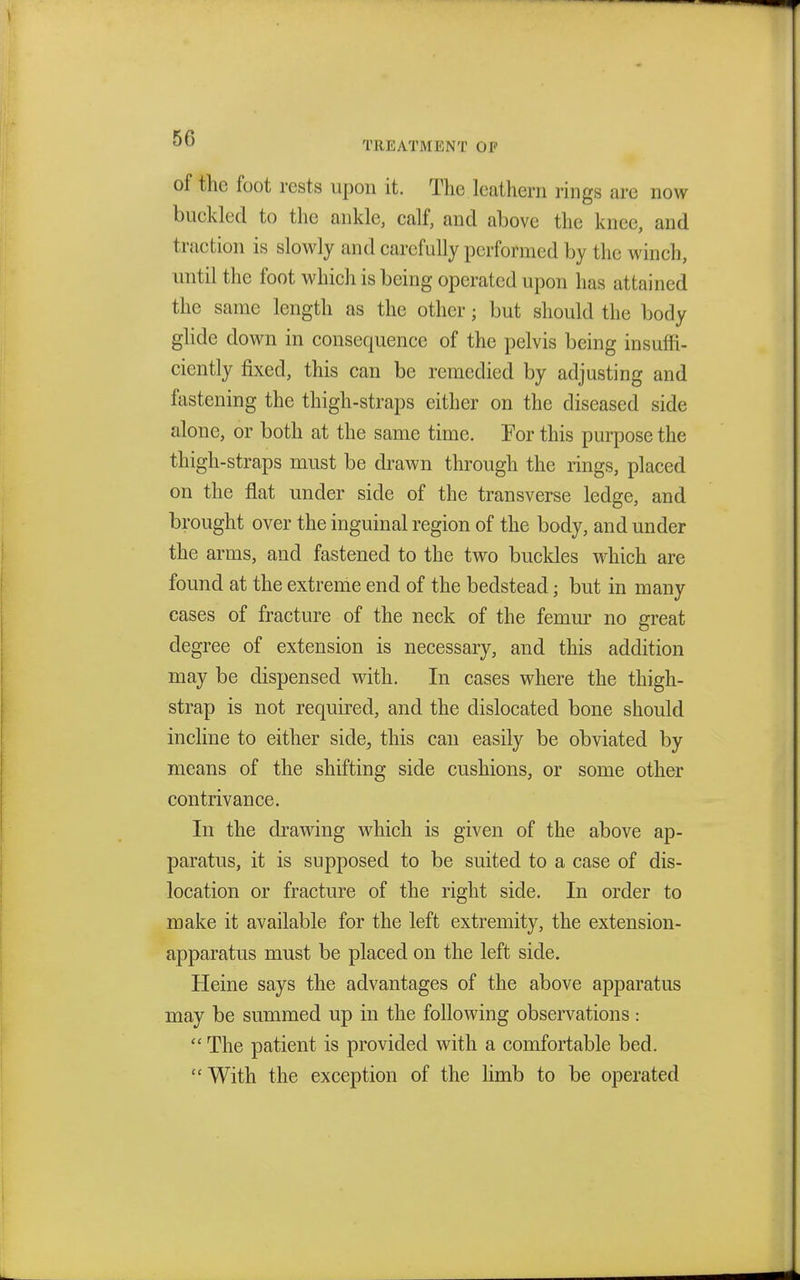 of the foot rests upon it. The leathern rings are now buckled to the ankle, calf, and above the knee, and traction is slowly and carefully performed by the winch, until the foot which is being operated upon has attained the same length as the other; but should the body glide down in consequence of the pelvis being insuffi- ciently fixed, this can be remedied by adjusting and fastening the thigh-straps either on the diseased side alone, or both at the same time. For this purpose the thigh-straps must be drawn through the rings, placed on the flat under side of the transverse ledge, and brought over the inguinal region of the body, and under the arms, and fastened to the two buckles which are found at the extreme end of the bedstead; but in many cases of fracture of the neck of the femur no great degree of extension is necessary, and this addition may be dispensed with. In cases where the thigh- strap is not required, and the dislocated bone should incline to either side, this can easily be obviated by means of the shifting side cushions, or some other contrivance. In the drawing which is given of the above ap- paratus, it is supposed to be suited to a case of dis- location or fracture of the right side. In order to make it available for the left extremity, the extension- apparatus must be placed on the left side. Heine says the advantages of the above apparatus may be summed up in the following observations:  The patient is provided with a comfortable bed.  With the exception of the limb to be operated