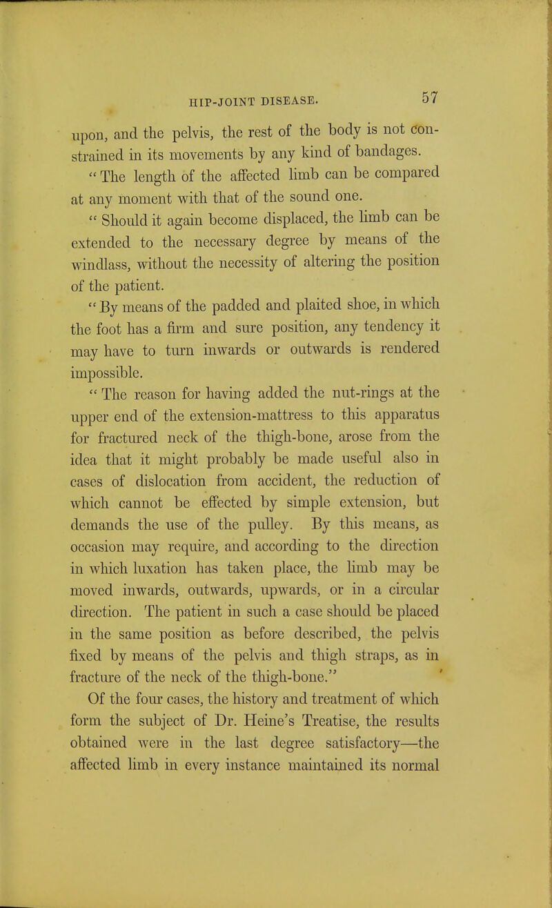 upon, and the pelvis, the rest of the body is not con- strained in its movements by any kind of bandages. The length of the affected limb can be compared at any moment with that of the sound one. Should it again become displaced, the limb can be extended to the necessary degree by means of the windlass, without the necessity of altering the position of the patient. By means of the padded and plaited shoe, in which the foot has a firm and sure position, any tendency it may have to turn inwards or outwards is rendered impossible. The reason for having added the nut-rings at the upper end of the extension-mattress to this apparatus for fractured neck of the thigh-bone, arose from the idea that it might probably be made useful also in cases of dislocation from accident, the reduction of which cannot be effected by simple extension, but demands the use of the pulley. By this means, as occasion may require, and according to the direction in which luxation has taken place, the limb may be moved inwards, outwards, upwards, or in a circular direction. The patient in such a case should be placed in the same position as before described, the pelvis fixed by means of the pelvis and thigh straps, as in fracture of the neck of the thigh-bone. Of the four cases, the history and treatment of which form the subject of Dr. Heine's Treatise, the results obtained were in the last degree satisfactory—the affected limb in every instance maintained its normal