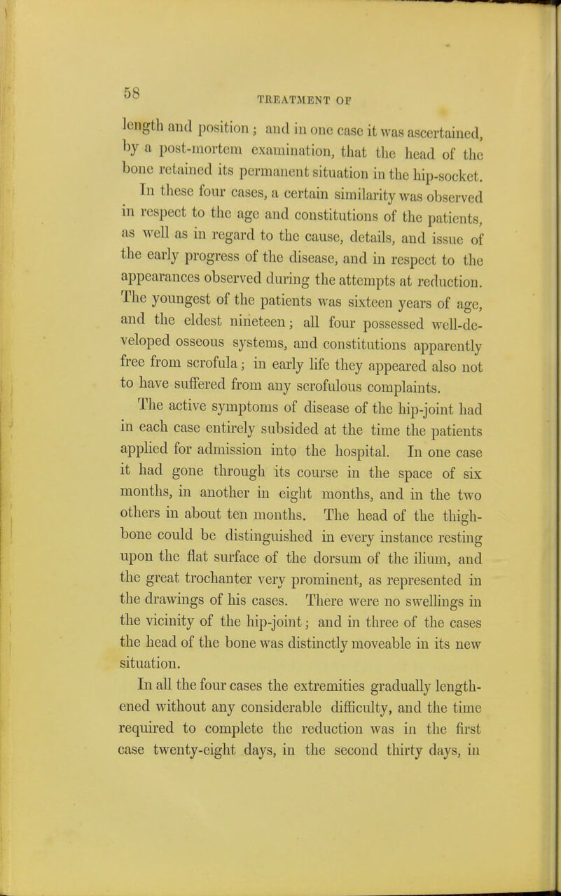 length and position ; and in one case it was ascertained, by a post-mortem examination, that the head of the bone retained its permanent situation in the hip-socket. In these four cases, a certain similarity was observed in respect to the age and constitutions of the patients, as well as in regard to the cause, details, and issue of the early progress of the disease, and in respect to the appearances observed during the attempts at reduction. The youngest of the patients was sixteen years of age, and the eldest nineteen; all four possessed well-de- veloped osseous systems, and constitutions apparently free from scrofula • in early life they appeared also not to have suffered from any scrofulous complaints. The active symptoms of disease of the hip-joint had in each case entirely subsided at the time the patients applied for admission into the hospital. In one case it had gone through its course in the space of six months, in another in eight months, and in the two others in about ten months. The head of the thigh- bone could be distinguished in every instance resting upon the flat surface of the dorsum of the ilium, and the great trochanter very prominent, as represented in the drawings of his cases. There were no swellings in the vicinity of the hip-joint j and in three of the cases the head of the bone was distinctly moveable in its new situation. In all the four cases the extremities gradually length- ened without any considerable difficulty, and the time required to complete the reduction was in the first case twenty-eight days, in the second thirty days, in