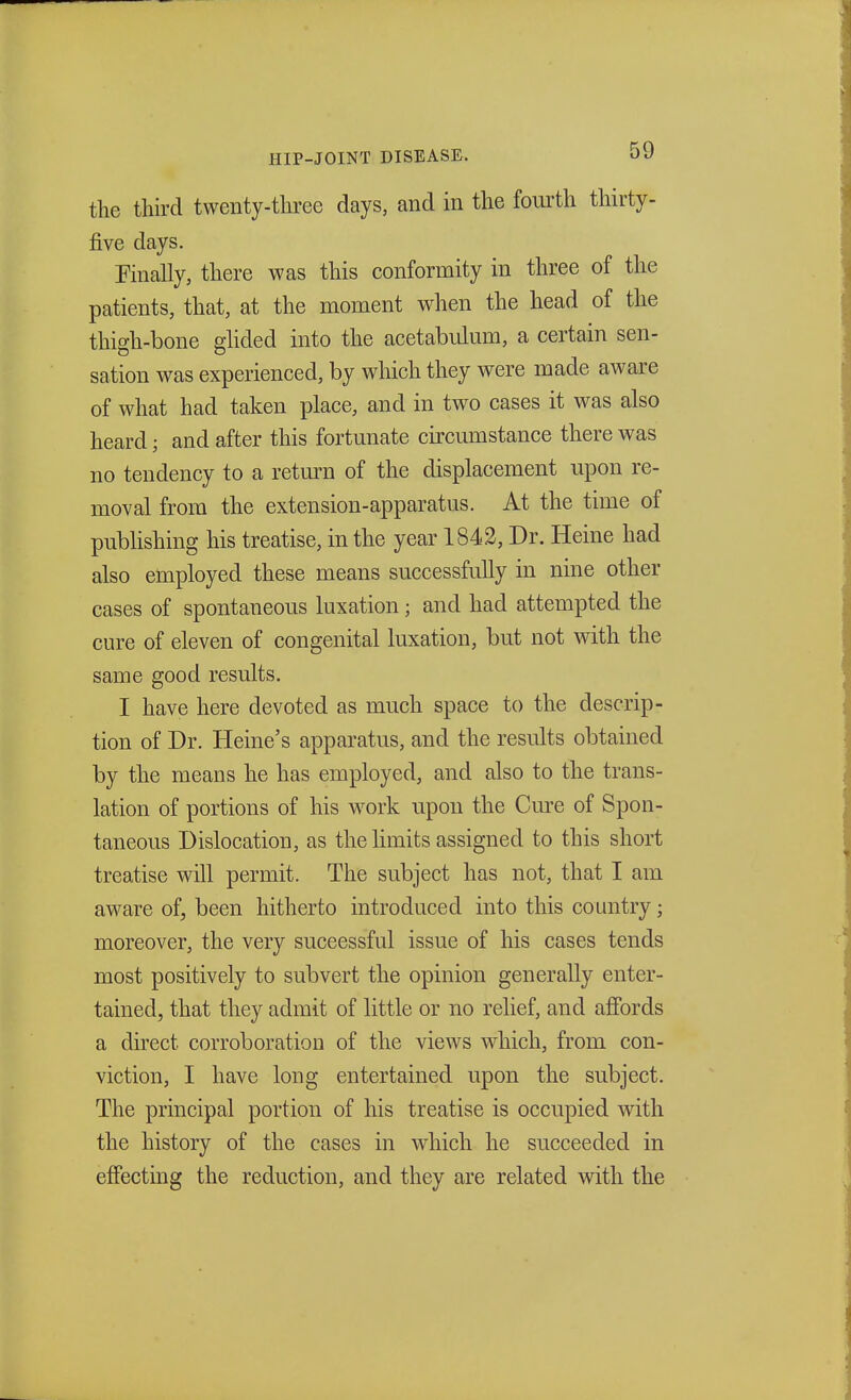 the third twenty-three days, and in the fourth thirty- five clays. Finally, there was this conformity in three of the patients, that, at the moment when the head of the thigh-bone glided into the acetabulum, a certain sen- sation was experienced, by which they were made aware of what had taken place, and in two cases it was also heard; and after this fortunate circumstance there was no tendency to a return of the displacement upon re- moval from the extension-apparatus. At the time of publishing his treatise, in the year 1842, Dr. Heine had also employed these means successfully in nine other cases of spontaneous luxation; and had attempted the cure of eleven of congenital luxation, but not with the same good results. I have here devoted as much space to the descrip- tion of Dr. Heine's apparatus, and the results obtained by the means he has employed, and also to the trans- lation of portions of his work upon the Cure of Spon- taneous Dislocation, as the limits assigned to this short treatise will permit. The subject has not, that I am aware of, been hitherto introduced into this country; moreover, the very successful issue of his cases tends most positively to subvert the opinion generally enter- tained, that they admit of little or no relief, and affords a direct corroboration of the views which, from con- viction, I have long entertained upon the subject. The principal portion of his treatise is occupied with the history of the cases in which he succeeded in effecting the reduction, and they are related with the