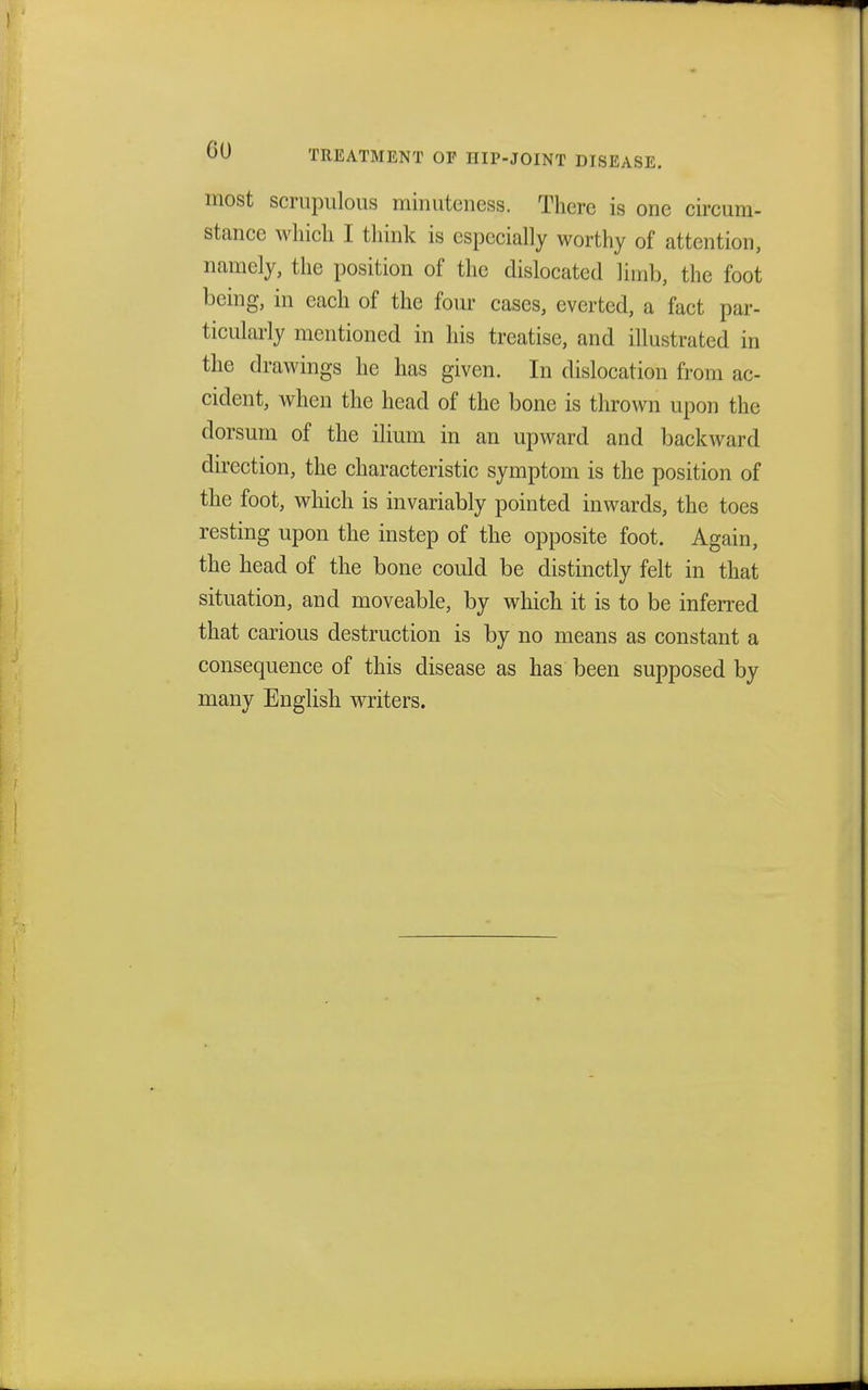 OU TREATMENT OF HIP-JOINT DISEASE. most scrupulous minuteness. There is one circum- stance which I think is especially worthy of attention, namely, the position of the dislocated limb, the foot being, in each of the four cases, everted, a fact par- ticularly mentioned in his treatise, and illustrated in the drawings he has given. In dislocation from ac- cident, when the head of the bone is thrown upon the dorsum of the ilium in an upward and backward direction, the characteristic symptom is the position of the foot, which is invariably pointed inwards, the toes resting upon the instep of the opposite foot. Again, the head of the bone could be distinctly felt in that situation, and moveable, by which it is to be inferred that carious destruction is by no means as constant a consequence of this disease as has been supposed by many English writers.