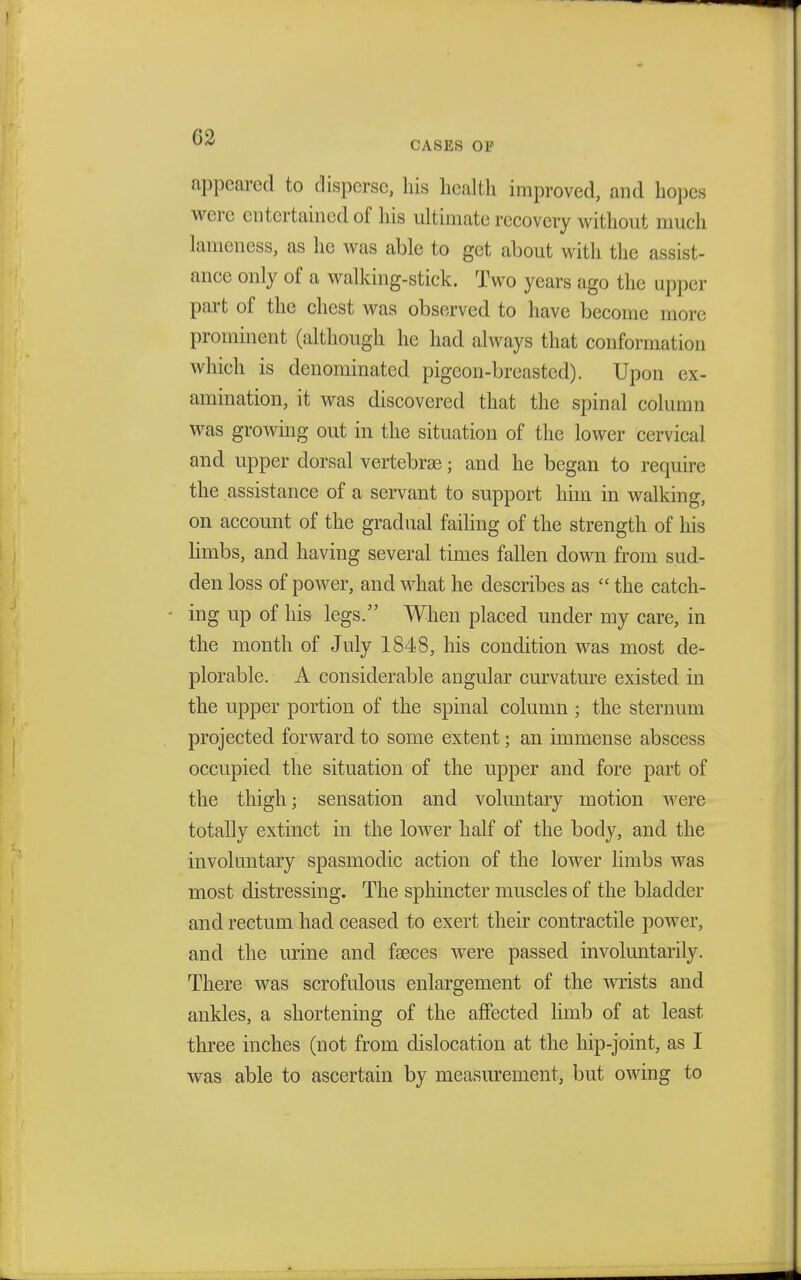 02 CASES 01' appeared to disperse, his health improved, and hopes were entertained of his ultimate recovery without much lameness, as he was able to get about with the assist- ance only of a walking-stick. Two years ago the upper part of the chest was observed to have become more prominent (although he had always that conformation which is denominated pigeon-breasted). Upon ex- amination, it was discovered that the spinal column was growing out in the situation of the lower cervical and upper dorsal vertebras; and he began to require the assistance of a servant to support him in walking, on account of the gradual failing of the strength of his limbs, and having several times fallen down from sud- den loss of power, and what he describes as  the catch- - ing up of his legs. When placed under my care, in the month of July 1848, his condition was most de- plorable. A considerable angular curvature existed in the upper portion of the spinal column ; the sternum projected forward to some extent; an immense abscess occupied the situation of the upper and fore part of the thigh; sensation and voluntary motion were totally extinct in the lower half of the body, and the involuntary spasmodic action of the lower limbs was most distressing. The sphincter muscles of the bladder and rectum had ceased to exert their contractile power, and the urine and fasces were passed involuntarily. There was scrofulous enlargement of the wrists and ankles, a shortening of the affected limb of at least- three inches (not from dislocation at the hip-joint, as I was able to ascertain by measurement, but owing to