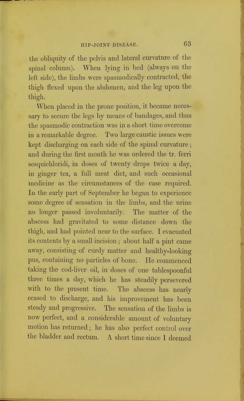 the obliquity of the pelvis and lateral curvature of the spinal column). When lying in bed (always on the left side), the limbs were spasmodically contracted, the thigh flexed upon the abdomen, and the leg upon the thigh. When placed in the prone position, it became neces- sary to secure the legs by means of bandages, and thus the spasmodic contraction was in a short time overcome in a remarkable degree. Two large caustic issues were kept discharging on each side of the spinal curvature; and during the first month he was ordered the tr. ferri sesquichloridi, in doses of twenty drops twice a day, in ginger tea, a full meat diet, and such occasional medicine as the circumstances of the case required. In the early part of September he began to experience some degree of sensation in the limbs, and the urine no longer passed involuntarily. The matter of the abscess had gravitated to some distance down the thigh, and had pointed near to the surface. I evacuated its contents by a small incision ; about half a pint came away, consisting of curdy matter and healthy-looking pus, containing no particles of bone. He commenced taking the cod-liver oil, in doses of one tablespoonful three times a clay, which he has steadily persevered with to the present time. The abscess has nearly ceased to discharge, and his improvement has been steady and progressive. The sensation of the limbs is now perfect, and a considerable amount of voluntary motion has returned; he has also perfect control over the bladder and rectum. A short time since I deemed