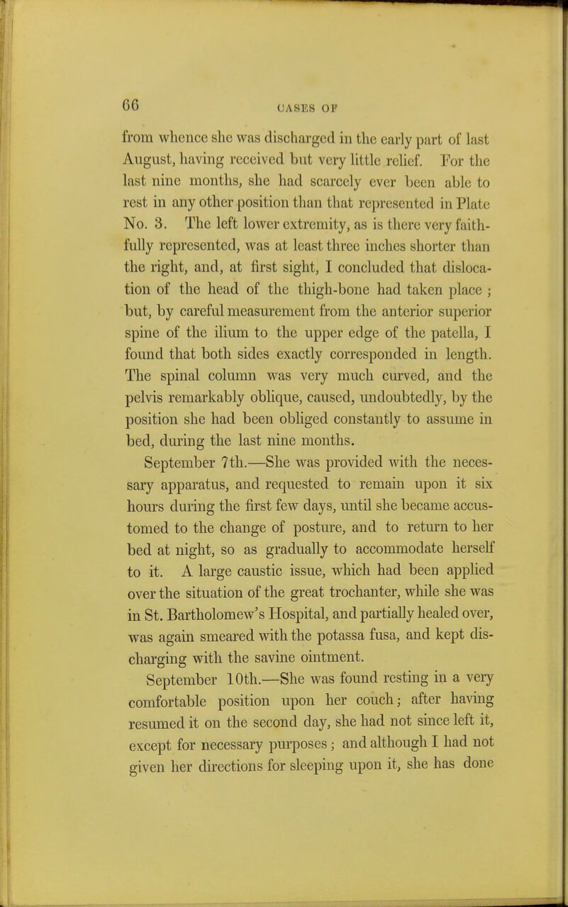 GG CASES OF from whence she was discharged in the early part of last August, having received but very little relief. For the last nine months, she had scarcely ever been able to rest in any other position than that represented in Plate No. 3. The left lower extremity, as is there very faith- fully represented, was at least three inches shorter than the right, and, at first sight, I concluded that disloca- tion of the head of the thigh-bone had taken place • but, by careful measurement from the anterior superior spine of the ilium to the upper edge of the patella, I found that both sides exactly corresponded in length. The spinal column was very much curved, and the pelvis remarkably oblique, caused, undoubtedly, by the position she had been obliged constantly to assume in bed, during the last nine months. September 7th.—She was provided with the neces- sary apparatus, and requested to remain upon it six hours during the first few days, until she became accus- tomed to the change of posture, and to return to her bed at night, so as gradually to accommodate herself to it. A large caustic issue, which had been applied over the situation of the great trochanter, while she was in St. Bartholomew's Hospital, and partially healed over, was again smeared with the potassa fusa, and kept dis- charging with the savine ointment. September 10th.—She was found resting in a very comfortable position upon her couch; after having resumed it on the second day, she had not since left it, except for necessary purposes; and although I had not given her directions for sleeping upon it, she has done