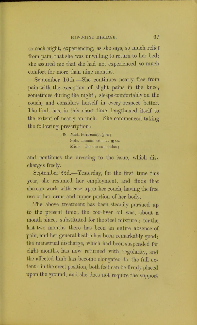 so each night, experiencing, as she says, so much relief from pain, that she was unwilling to return to her bed: she assured me that she had not experienced so much comfort for more than nine months. September 16th.—She continues nearly free from pain,with the exception of slight pains in the knee, sometimes during the night; sleeps comfortably on the couch, and considers herself in every respect better. The limb has, in this short time, lengthened itself to the extent of nearly an inch. She commenced taking the following prescription: R Mist, ferri comp, 3iss; Spts. ammon. aromat. njxx. Misce. Ter die sumendus; and continues the dressing to the issue, which dis- charges freely. September 22d.—Yesterday, for the first time this year, she resumed her employment, and finds that she can work with ease upon her couch, having the free use of her arms and upper portion of her body. The above treatment has been steadily pursued up to the present time; the cod-liver oil was, about a month since, substituted for the steel mixture ; for the last two months there has been an entire absence of pain, and her general health has been remarkably good; the menstrual discharge, which had been suspended for eight months, has now returned with regularity, and the affected limb has become elongated to the full ex- tent ; in the erect position, both feet can be firmly placed upon the ground, and she does not require the support
