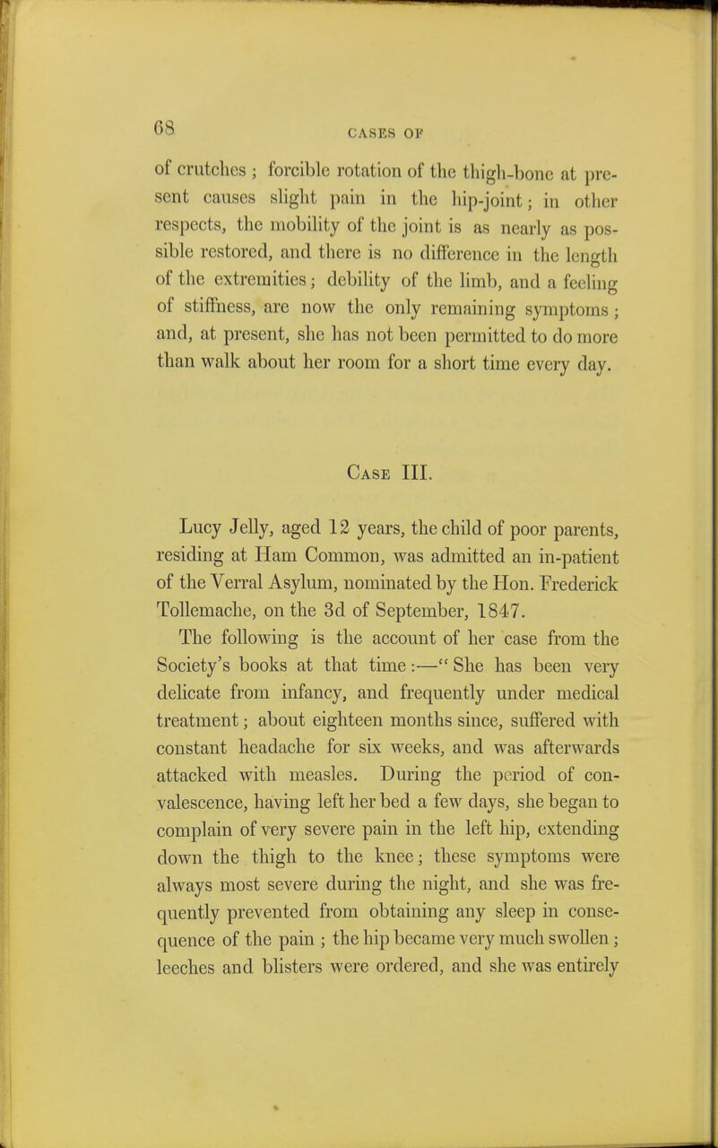 CASES 01' of crutches ; forcible rotation of the thigh-bone at pre- sent causes slight pain in the hip-joint; in other respects, the mobility of the joint is as nearly as pos- sible restored, and there is no difference in the length of the extremities; debility of the limb, and a feeling of stiffness, are now the only remaining symptoms ; and, at present, she has not been permitted to do more than walk about her room for a short time every day. Case III. Lucy Jelly, aged 12 years, the child of poor parents, residing at Ham Common, was admitted an in-patient of the Verral Asylum, nominated by the Hon. Frederick Tollemache, on the 3d of September, 1847. The following is the account of her case from the Society's books at that time:— She has been very delicate from infancy, and frequently under medical treatment; about eighteen months since, suffered with constant headache for six weeks, and was afterwards attacked with measles. During the period of con- valescence, having left her bed a few days, she began to complain of very severe pain in the left hip, extending down the thigh to the knee; these symptoms were always most severe during the night, and she was fre- quently prevented from obtaining any sleep in conse- quence of the pain ; the hip became very much swollen; leeches and blisters were ordered, and she was entirely
