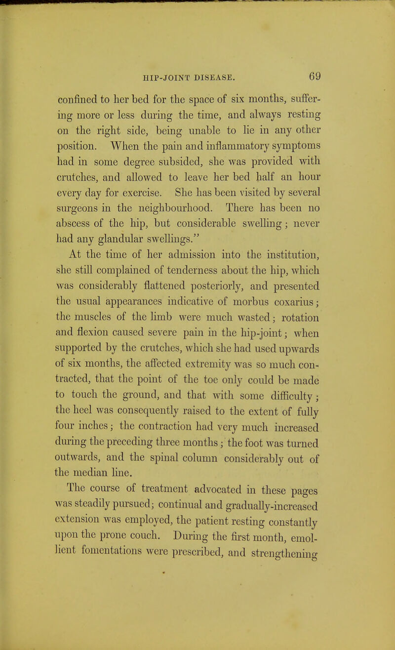 confined to her bed for the space of six months, suffer- ing more or less during the time, and always resting on the right side, being unable to lie in any other position. When the pain and inflammatory symptoms had in some degree subsided, she was provided with crutches, and allowed to leave her bed half an hour every day for exercise. She has been visited by several surgeons in the neighbourhood. There has been no abscess of the hip, but considerable swelling; never had any glandular swellings. At the time of her admission into the institution, she still complained of tenderness about the hip, which was considerably flattened posteriorly, and presented the usual appearances indicative of morbus coxarius; the muscles of the limb were much wasted; rotation and flexion caused severe pain in the hip-joint j when supported by the crutches, which she had used upwards of six months, the affected extremity was so much con- tracted, that the point of the toe only could be made to touch the ground, and that with some difficulty; the heel was consequently raised to the extent of fully four inches; the contraction had very much increased during the preceding three months j the foot was turned outwards, and the spinal column considerably out of the median line. The course of treatment advocated in these pages was steadily pursued; continual and gradually-increased extension was employed, the patient resting constantly upon the prone couch. During the first month, emol- lient fomentations were prescribed, and strengthening
