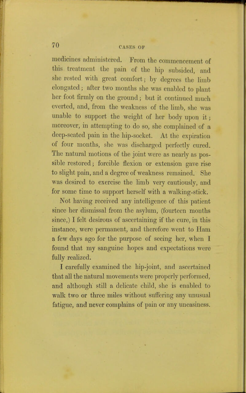 CASKS OP medicines administered. From the commencement of this treatment the pain of the hip subsided, and she rested with great comfort; by degrees the limb elongated; after two months she was enabled to plant her foot firmly on the ground 5 but it continued much everted, and, from the weakness of the limb, she was unable to support the weight of her body upon it j moreover, in attempting to do so, she complained of a deep-seated pain in the hip-socket. At the expiration of four months, she was discharged perfectly cured. The natural motions of the joint were as nearly as pos- sible restored; forcible flexion or extension gave rise to slight pain, and a degree of weakness remained. She was desired to exercise the limb very cautiously, and for some time to support herself with a walking-stick. Not having received any intelligence of this patient since her dismissal from the asylum, (fourteen months since,) I felt desirous of ascertaining if the cure, in this instance, were permanent, and therefore went to Ham a few days ago for the purpose of seeing her, when I found that my sanguine hopes and expectations were fully realized. I carefully examined the hip-joint, and ascertained that all the natural movements were properly performed, and although still a delicate child, she is enabled to walk two or three miles without suffering any unusual fatigue, and never complains of pain or any uneasiness.