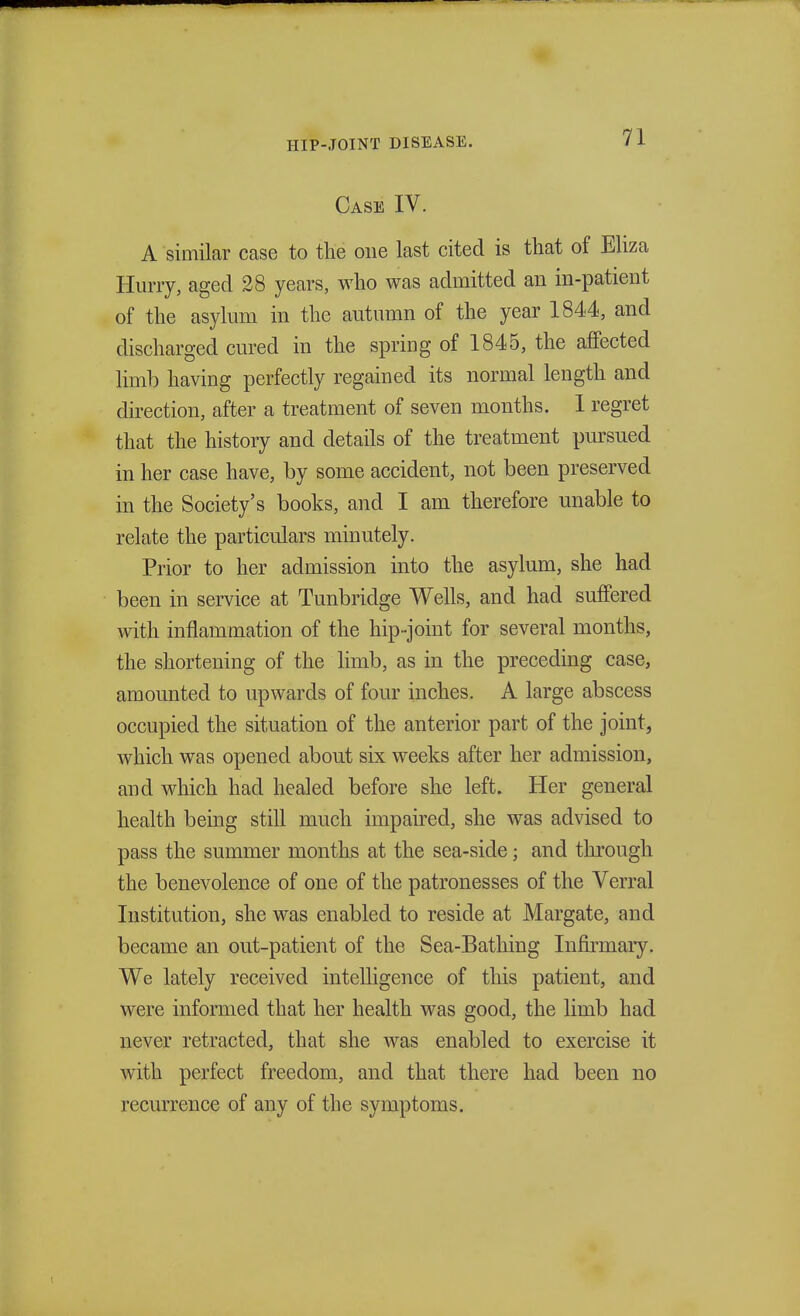 Case IV. A similar case to the one last cited is that of Eliza Hurry, aged 28 years, who was admitted an in-patient of the asylum in the autumn of the year 1844, and discharged cured in the spring of 1845, the affected limb having perfectly regained its normal length and direction, after a treatment of seven months. I regret that the history and details of the treatment pursued in her case have, by some accident, not been preserved in the Society's books, and I am therefore unable to relate the particulars minutely. Prior to her admission into the asylum, she had been in service at Tunbridge Wells, and had suffered with inflammation of the hip-joint for several months, the shortening of the limb, as in the preceding case, amounted to upwards of four inches. A large abscess occupied the situation of the anterior part of the joint, which was opened about six weeks after her admission, and which had healed before she left. Her general health being still much impaired, she was advised to pass the summer months at the sea-side; and through the benevolence of one of the patronesses of the Verral Institution, she was enabled to reside at Margate, and became an out-patient of the Sea-Bathing Infirmary. We lately received intelligence of this patient, and were informed that her health was good, the limb had never retracted, that she was enabled to exercise it with perfect freedom, and that there had been no recurrence of any of the symptoms.