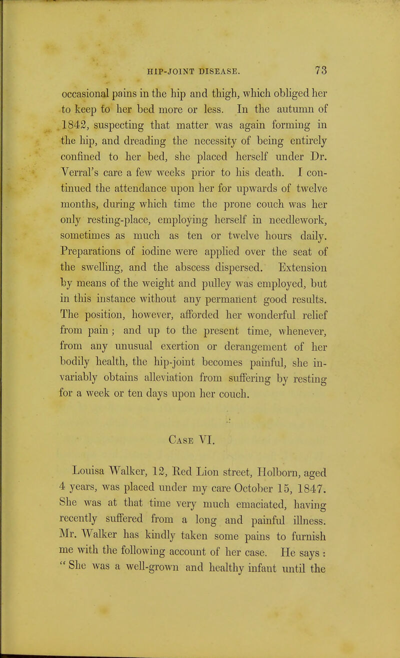 occasional pains in the hip and thigh, which obliged her to keep to her bed more or less. In the autumn of . 1842, suspecting that matter was again forming in the hip, and dreading the necessity of being entirely confined to her bed, she placed herself under Dr. Verral's care a few weeks prior to his death. I con- tinued the attendance upon her for upwards of twelve months, during which time the prone couch was her only resting-place, employing herself in needlework, sometimes as much as ten or twelve horns daily. Preparations of iodine were applied over the seat of the swelling, and the abscess dispersed. Extension by means of the weight and pulley was employed, but in this instance without any permanent good results. The position, however, afforded her wonderful relief from pain; and up to the present time, whenever, from any unusual exertion or derangement of her bodily health, the hip-joint becomes painful, she in- variably obtains alleviation from suffering by resting for a week or ten days upon her couch. Case VI. Louisa Walker, 12, Red Lion street, Holborn, aged 4 years, was placed under my care October 15, 1847. She was at that time very much emaciated, having recently suffered from a long and painful illness. Mr. Walker has kindly taken some pains to furnish me with the following account of her case. He says : She was a well-grown and healthy infant until the