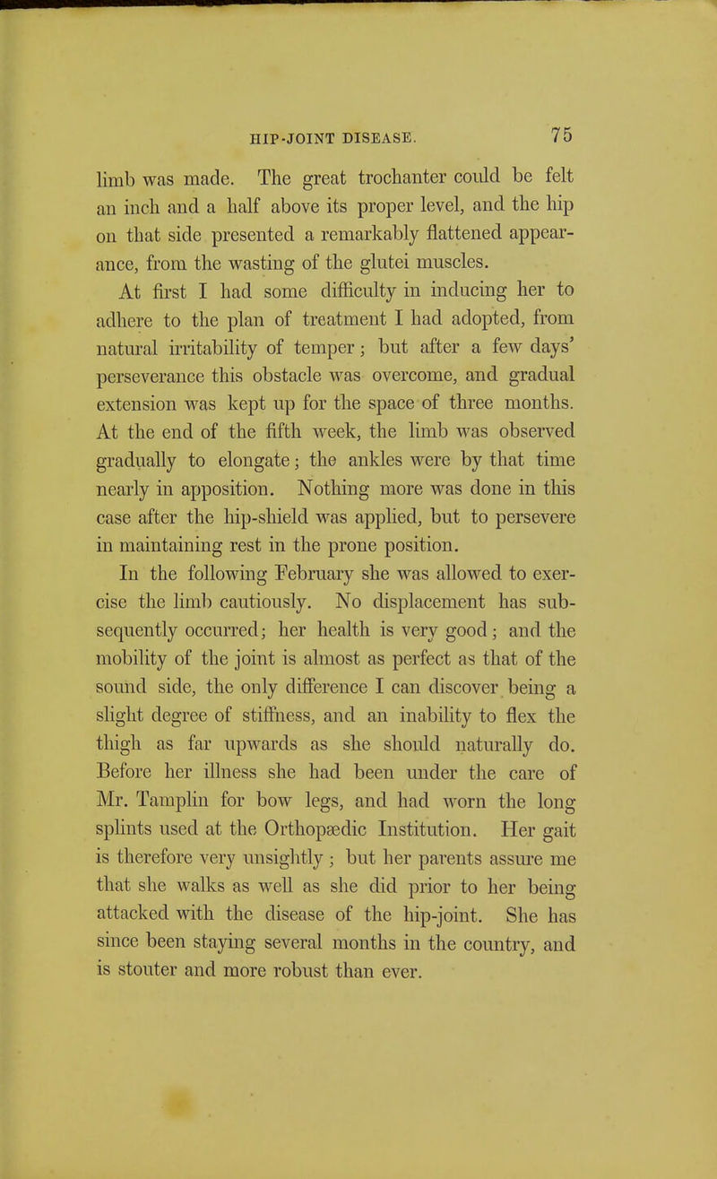 limb was made. The great trochanter could be felt an inch and a half above its proper level, and the hip on that side presented a remarkably flattened appear- ance, from the wasting of the glutei muscles. At first I had some difficulty in inducing her to adhere to the plan of treatment I had adopted, from natural irritability of temper; but after a few days' perseverance this obstacle was overcome, and gradual extension was kept up for the space of three months. At the end of the fifth week, the limb was observed gradually to elongate; the ankles were by that time nearly in apposition. Nothing more was done in this case after the hip-shield was applied, but to persevere in maintaining rest in the prone position. In the following February she was allowed to exer- cise the limb cautiously. No displacement has sub- sequently occurred; her health is very good; and the mobility of the joint is almost as perfect as that of the sound side, the only difference I can discover being a slight degree of stiffness, and an inability to flex the thigh as far upwards as she should naturally do. Before her illness she had been under the care of Mr. Tamplin for bow legs, and had worn the long splints used at the Orthopasdic Institution. Her gait is therefore very unsightly ; but her parents assure me that she walks as well as she did prior to her being attacked with the disease of the hip-joint. She has since been staying several months in the country, and is stouter and more robust than ever.