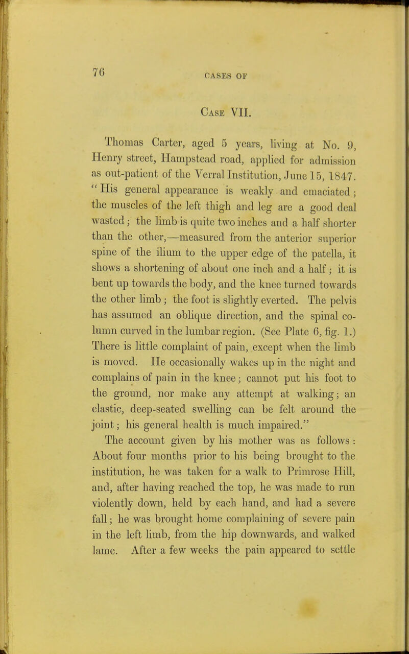 70 OASES OF Case VII. Thomas Carter, aged 5 years, living at No. 9, Henry street, Hampstead road, applied for admission as out-patient of the Verral Institution, June 15, 1847.  His general appearance is weakly and emaciated ; the muscles of the left thigh and leg are a good deal wasted; the limb is quite two inches and a half shorter than the other,—measured from the anterior superior spine of the ilium to the upper edge of the patella, it shows a shortening of about one inch and a half; it is bent up towards the body, and the knee turned towards the other limb ; the foot is slightly everted. The pelvis has assumed an oblique direction, and the spinal co- lumn curved in the lumbar region. (See Plate 6, fig. 1.) There is little complaint of pain, except when the limb is moved. He occasionally wakes up in the night and complains of pain in the knee; cannot put his foot to the ground, nor make any attempt at walking; an elastic, deep-seated swelling can be felt around the joint; his general health is much impaired. The account given by his mother was as follows : About four months prior to his being brought to the institution, he was taken for a walk to Primrose Hill, and, after having reached the top, he was made to run violently down, held by each hand, and had a severe fall; he was brought home complaining of severe pain in the left limb, from the hip downwards, and walked lame. After a few weeks the pain appeared to settle