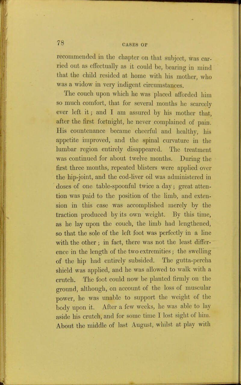 CASES OP recommended in the chapter on that subject, was car- ried out as effectually as it could be, bearing in mind that the child resided at home with his mother, who was a widow in very indigent circumstances. The couch upon which he was placed afforded him so much comfort, that for several months he scarcely ever left it; and I am assured by his mother that, after the first fortnight, he never complained of pain. His countenance became cheerful and healthy, his appetite improved, and the spinal curvature in the lumbar region entirely disappeared. The treatment was continued for about twelve months. During the first three months, repeated blisters were applied over the hip-joint, and the cod-liver oil was administered in doses of one table-spoonful twice a day; great atten- tion was paid to the position of the limb, and exten- sion in this case was accomplished merely by the traction produced by its own weight. By this time, as he lay upon the couch, the limb had lengthened, so that the sole of the left foot was perfectly in a line with the other; in fact, there was not the least differ- ence in the length of the two extremities; the swelling of the hip had entirely subsided. The gutta-percha shield was applied, and he was allowed to walk with a crutch. The foot could now be planted firmly on the ground, although, on account of the loss of muscular power, he was unable to support the weight of the body upon it. After a few weeks, he was able to lay aside his crutch, and for some time I lost sight of him. About the middle of last August, whilst at play with