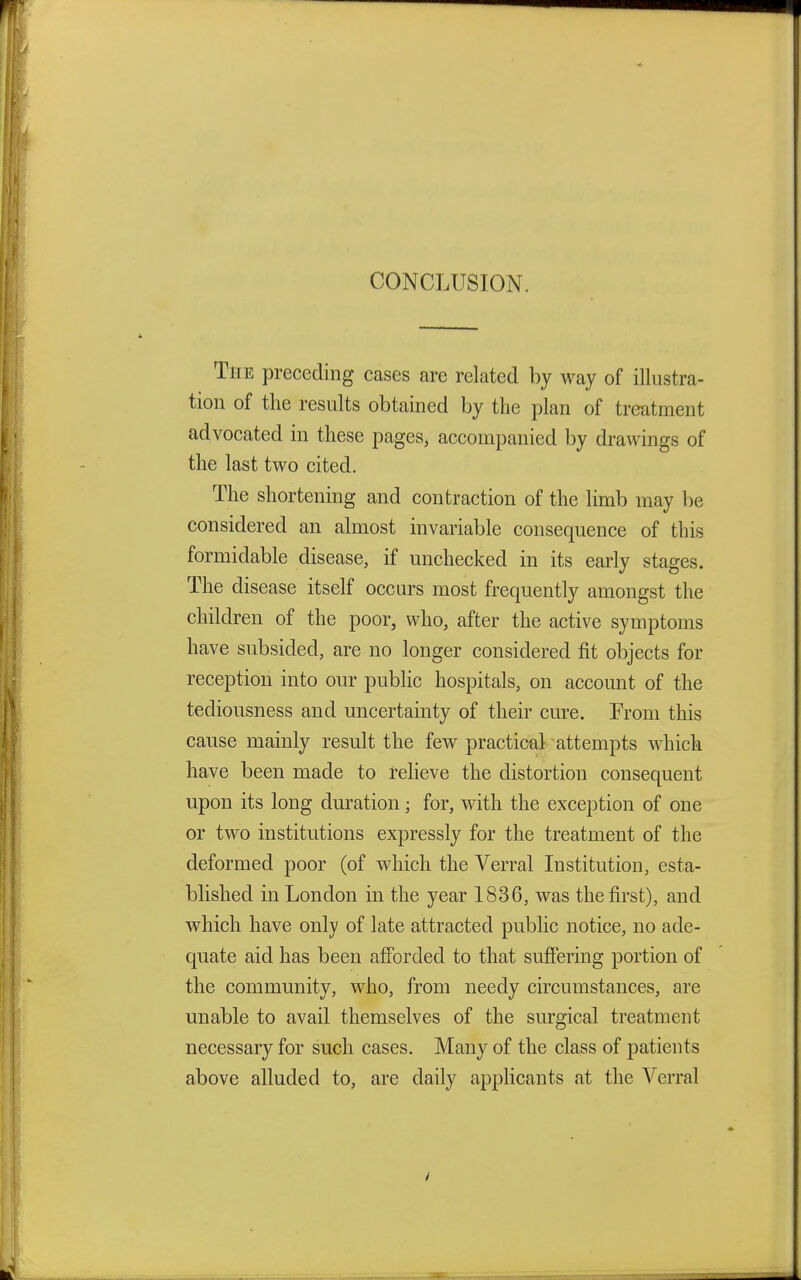 CONCLUSION. The preceding cases are related by way of illustra- tion of the results obtained by the plan of treatment advocated in these pages, accompanied by drawings of the last two cited. The shortening and contraction of the limb may be considered an almost invariable consequence of this formidable disease, if unchecked in its early stages. The disease itself occurs most frequently amongst the children of the poor, who, after the active symptoms have subsided, are no longer considered fit objects for reception into our public hospitals, on account of the tediousness and uncertainty of their cure. From this cause mainly result the few practical attempts which have been made to relieve the distortion consequent upon its long duration; for, with the exception of one or two institutions expressly for the treatment of the deformed poor (of which the Verral Institution, esta- blished in London in the year 1836, was the first), and which have only of late attracted public notice, no ade- quate aid has been afforded to that suffering portion of the community, who, from needy circumstances, are unable to avail themselves of the surgical treatment necessary for such cases. Many of the class of patients above alluded to, are daily applicants at the Verral