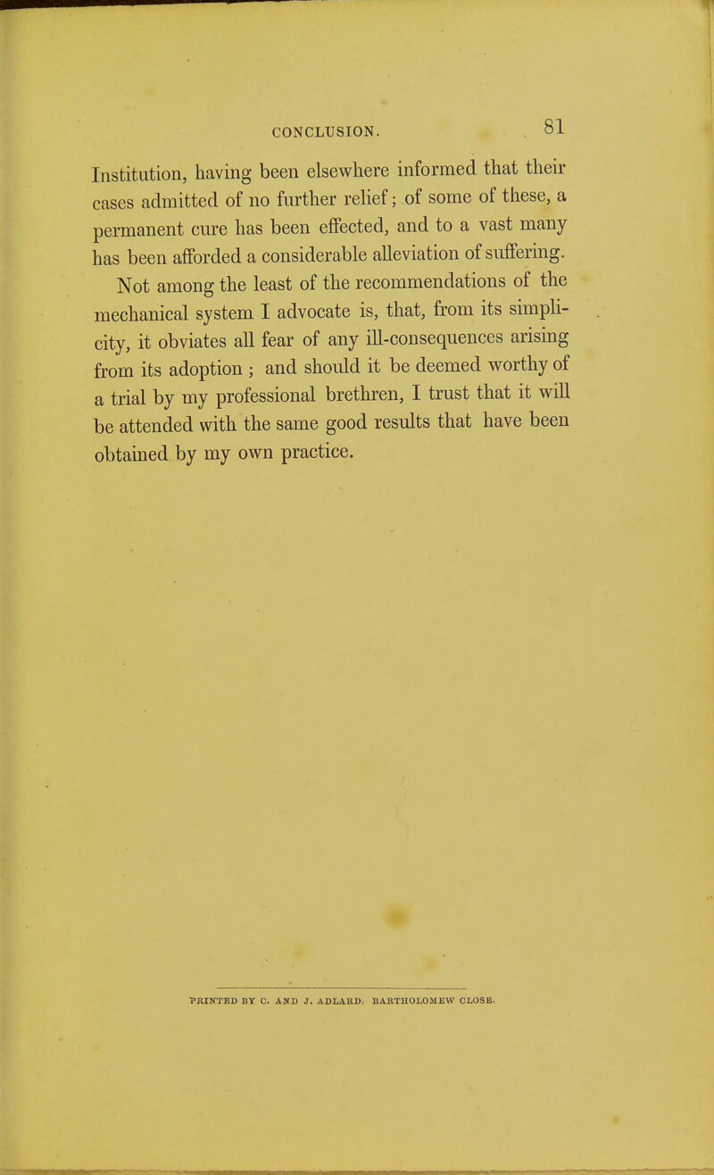 Institution, having been elsewhere informed that their cases admitted of no further relief; of some of these, a permanent cure has been effected, and to a vast many has been afforded a considerable alleviation of suffering. Not among the least of the recommendations of the mechanical system I advocate is, that, from its simpli- city, it obviates all fear of any ill-consequences arising from its adoption ; and should it be deemed worthy of a trial by my professional brethren, I trust that it will be attended with the same good results that have been obtained by my own practice. ■PRINTED BY C. AND J. ADLARD, BARTHOLOMEW CLOSE.