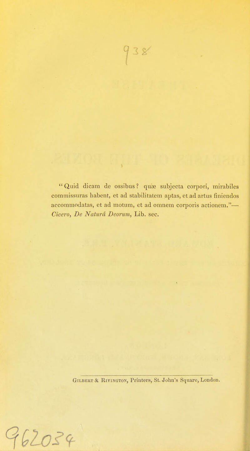 Quid dicam de ossibus? qua; subjecta corpori, mirabiles commissuras habent, et ad stabilitatem aptas, ctadartus fiuiendos accommodatas, et ad motum, et ad omnera corporis actionem.— Cicero, De Naturd Deorum, Lib. sec. Gilbert & Rivington, Printers, St. John's Square, London. 9-