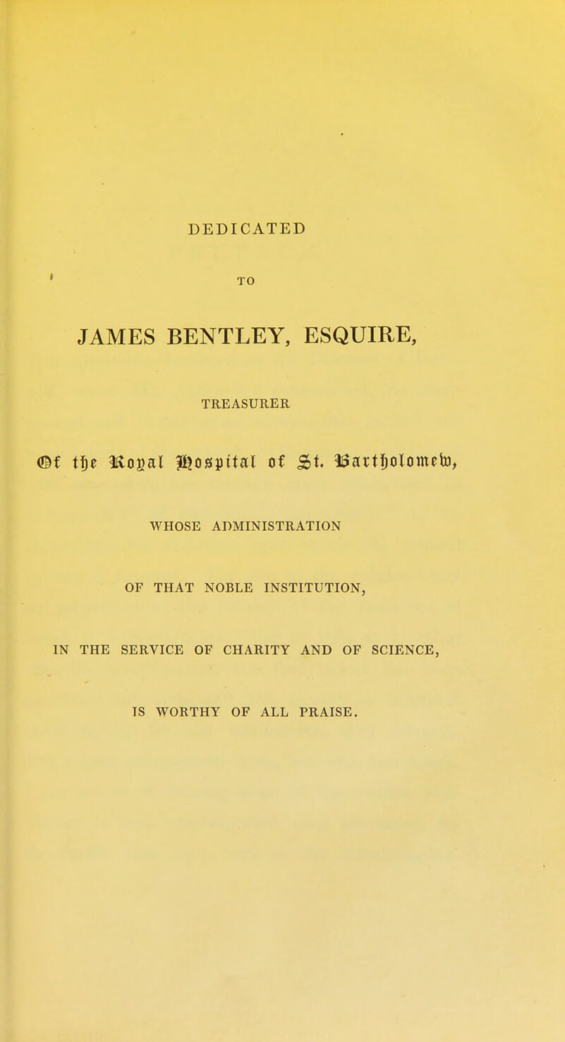 DEDICATED TO JAMES BENTLEY, ESQUIRE, TREASURER (Bf tfje Hogal hospital of St. ISattljolometo, WHOSE ADMINISTRATION OF THAT NOBLE INSTITUTION, IN THE SERVICE OF CHARITY AND OF SCIENCE, TS WORTHY OF ALL PRAISE.