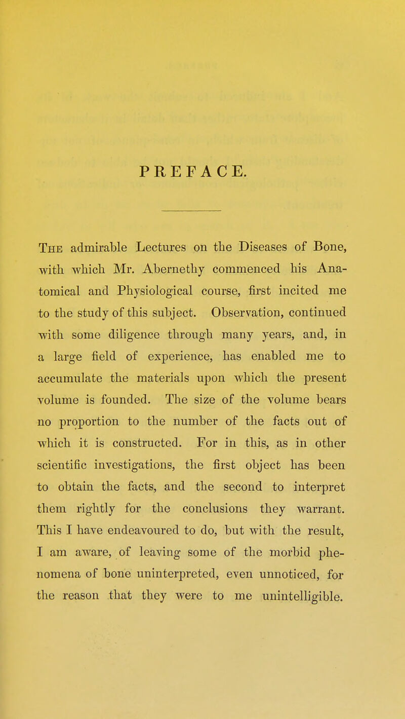 PREFACE. The admirable Lectures on the Diseases of Bone, with which Mr. Abernethy commenced his Ana- tomical and Physiological course, first incited me to the study of this subject. Observation, continued with some diligence through many years, and, in a large field of experience, has enabled me to accumulate the materials upon which the present volume is founded. The size of the volume bears no proportion to the number of the facts out of which it is constructed. For in this, as in other scientific investigations, the first object has been to obtain the facts, and the second to interpret them rightly for the conclusions they warrant. This I have endeavoured to do, but with the result, I am aware, of leaving some of the morbid phe- nomena of bone uninterpreted, even unnoticed, for the reason that they were to me unintelligible.