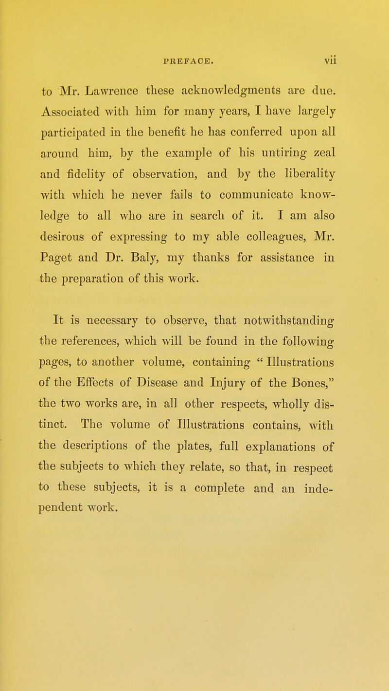 to Mr. Lawrence these acknowledgments are due. Associated with him for many years, I have largely participated in the benefit he has conferred upon all around him, by the example of his untiring zeal and fidelity of observation, and by the liberality with which he never fails to communicate know- ledge to all who are in search of it. I am also desirous of expressing to my able colleagues, Mr. Paget and Dr. Baly, my thanks for assistance in the preparation of this work. It is necessary to observe, that notwithstanding the references, which will be found in the following pages, to another volume, containing  Illustrations of the Effects of Disease and Injury of the Bones, the two works are, in all other respects, wholly dis- tinct. The volume of Illustrations contains, with the descriptions of the plates, full explanations of the subjects to which they relate, so that, in respect to these subjects, it is a complete and an inde- pendent work.