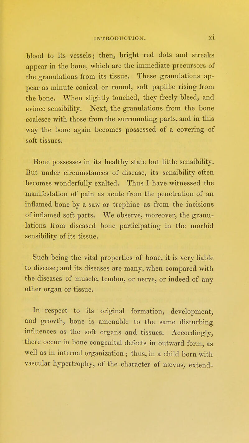 blood to its vessels; then, bright red dots and streaks appear in the bone, which are the immediate precursors of the granulations from its tissue. These granulations ap- pear as minute conical or round, soft papillae rising from the bone. When slightly touched, they freely bleed, and evince sensibility. Next, the granulations from the bone coalesce with those from the surrounding parts, and in this way the bone again becomes possessed of a covering of soft tissues. Bone possesses in its healthy state but little sensibility. But under circumstances of disease, its sensibility often becomes wonderfully exalted. Thus I have witnessed the manifestation of pain as acute from the penetration of an inflamed bone by a saw or trephine as from the incisions of inflamed soft parts. We observe, moreover, the granu- lations from diseased bone participating in the morbid sensibility of its tissue. Such being the vital properties of bone, it is very liable to disease; and its diseases are many, when compared with the diseases of muscle, tendon, or nerve, or indeed of any other organ or tissue. In respect to its original formation, development, and growth, bone is amenable to the same disturbing influences as the soft organs and tissues. Accordingly, there occur in bone congenital defects in outward form, as well as in internal organization; thus, in a child born with vascular hypertrophy, of the character of nasvus, extend-