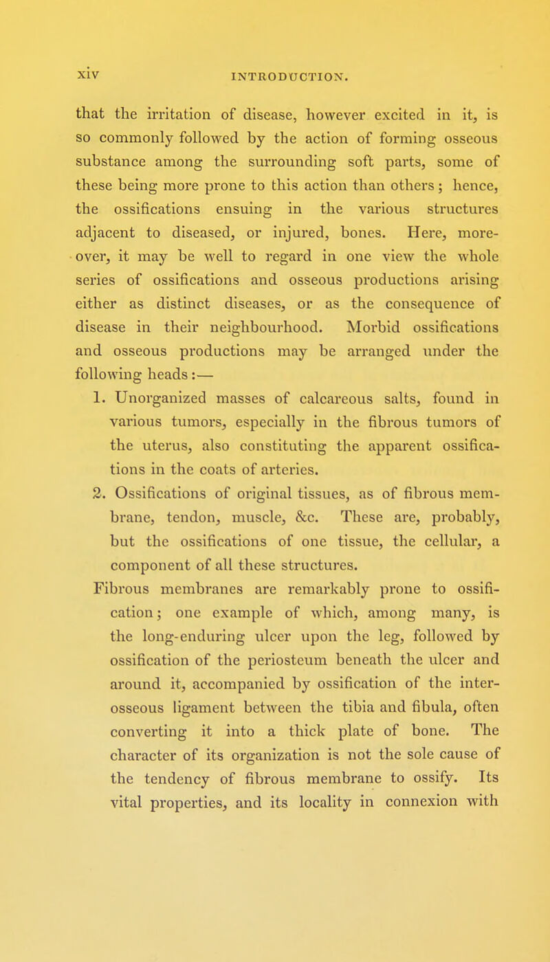 that the irritation of disease, however excited in it, is so commonly followed by the action of forming osseous substance among the surrounding soft parts, some of these being more prone to this action than others; hence, the ossifications ensuing in the various structures adjacent to diseased, or injured, bones. Here, more- over, it may be well to regard in one view the whole series of ossifications and osseous productions arising either as distinct diseases, or as the consequence of disease in their neighbourhood. Morbid ossifications and osseous productions may be arranged under the following heads:— 1. Unorganized masses of calcareous salts, found in various tumors, especially in the fibrous tumors of the uterus, also constituting the apparent ossifica- tions in the coats of ax'teries. 2. Ossifications of original tissues, as of fibrous mem- brane, tendon, muscle, &c. These are, probably, but the ossifications of one tissue, the cellular, a component of all these structures. Fibrous membranes are remarkably prone to ossifi- cation ; one example of which, among many, is the long-enduring ulcer upon the leg, followed by ossification of the periosteum beneath the ulcer and around it, accompanied by ossification of the inter- osseous ligament between the tibia and fibula, often converting it into a thick plate of bone. The character of its organization is not the sole cause of the tendency of fibrous membrane to ossify. Its vital properties, and its locality in connexion with