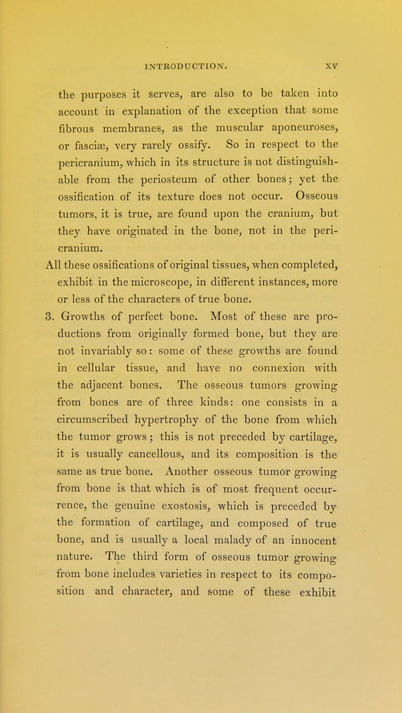 the purposes it serves, are also to be taken into account in explanation of the exception that some fibrous membranes, as the muscular aponeuroses, or fasciae, very rarely ossify. So in respect to the pericranium, which in its structure is not distinguish- able from the periosteum of other bones; yet the ossification of its texture does not occur. Osseous tumors, it is true, are found upon the cranium, but they have originated in the bone, not in the peri- cranium. All these ossifications of original tissues, when completed, exhibit in the microscope, in different instances, more or less of the characters of true bone. 3. Growths of perfect bone. Most of these are pro- ductions from originally formed bone, but they are not invariably so: some of these growths are found in cellular tissue, and have no connexion with the adjacent bones. The osseous tumors growing from bones are of three kinds: one consists in a circumscribed hypertrophy of the bone from which the tumor grows; this is not preceded by cartilage, it is usually cancellous, and its composition is the same as true bone. Another osseous tumor growing from bone is that which is of most frequent occur- rence, the genuine exostosis, which is preceded by the formation of cartilage, and composed of true bone, and is usually a local malady of an innocent nature. The third form of osseous tumor growing from bone includes varieties in respect to its compo- sition and character, and some of these exhibit