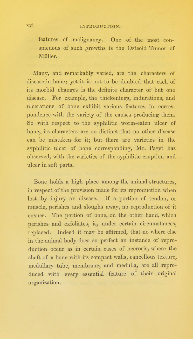 features of malignancy. One of the most con- spicuous of such growths is the Osteoid Tumor of Muller. Many, and remarkably varied, are the characters of disease in bone; yet it is not to be doubted that each of its morbid changes is the definite character of but one disease. For example, the thickenings, indurations, and ulcerations of bone exhibit various features in corres- pondence with the variety of the causes producing them. So with respect to the syphilitic worm-eaten ulcer of bone, its characters are so distinct that no other disease can be mistaken for it; but there are varieties in the syphilitic ulcer of bone corresponding, Mr. Paget has observed, with the varieties of the syphilitic eruption and ulcer in soft parts. Bone holds a high place among the animal structures, in respect of the provision made for its reproduction when lost by injury or disease. If a portion of tendon, or muscle, perishes and sloughs away, no reproduction of it ensues. The portion of bone, on the other hand, which perishes and exfoliates, is, under certain circumstances, replaced. Indeed it may be affirmed, that no where else in the animal body does so perfect an instance of repro- duction occur as in certain cases of necrosis, where the shaft of a bone with its compact walls, cancellous texture, medullary tube, membrane, and medulla, are all repro- duced with every essential feature of their original organization.