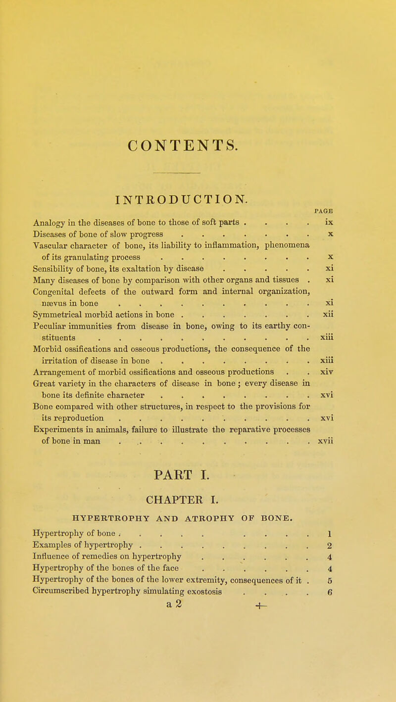 CONTENTS. INTRODUCTION. PAGE Analogy in the diseases of bone to those of soft parts ix Diseases of bone of slow progress ....... x Vascular character of bone, its liability to inflammation, phenomena of its granulating process x Sensibility of bone, its exaltation by disease xi Many diseases of bone by comparison with other organs and tissues . xi Congenital defects of the outward form and internal organization, nsevus in bone xi Symmetrical morbid actions in bone xii Peculiar immunities from disease in bone, owing to its earthy con- stituents xiii Morbid ossifications and osseous productions, the consequence of the irritation of disease in bone xiii Arrangement of morbid ossifications and osseous productions . . xiv Great variety in the characters of disease in bone ; every disease in bone its definite character xvi Bone compared with other structures, in respect to the provisions for its reproduction xvi Experiments in animals, failure to illustrate the reparative processes of bone in man ... . . xvii PART L CHAPTER I. HYPERTROPHY AND ATROPHY OF BONE. Hypertrophy of bone < .... 1 Examples of hypertrophy 2 Influence of remedies on hypertrophy ...... 4 Hypertrophy of the bones of the face 4 Hypertrophy of the bones of the lower extremity, consequences of it . 5 Circumscribed hypertrophy simulating exostosis .... 6 a 2 +-