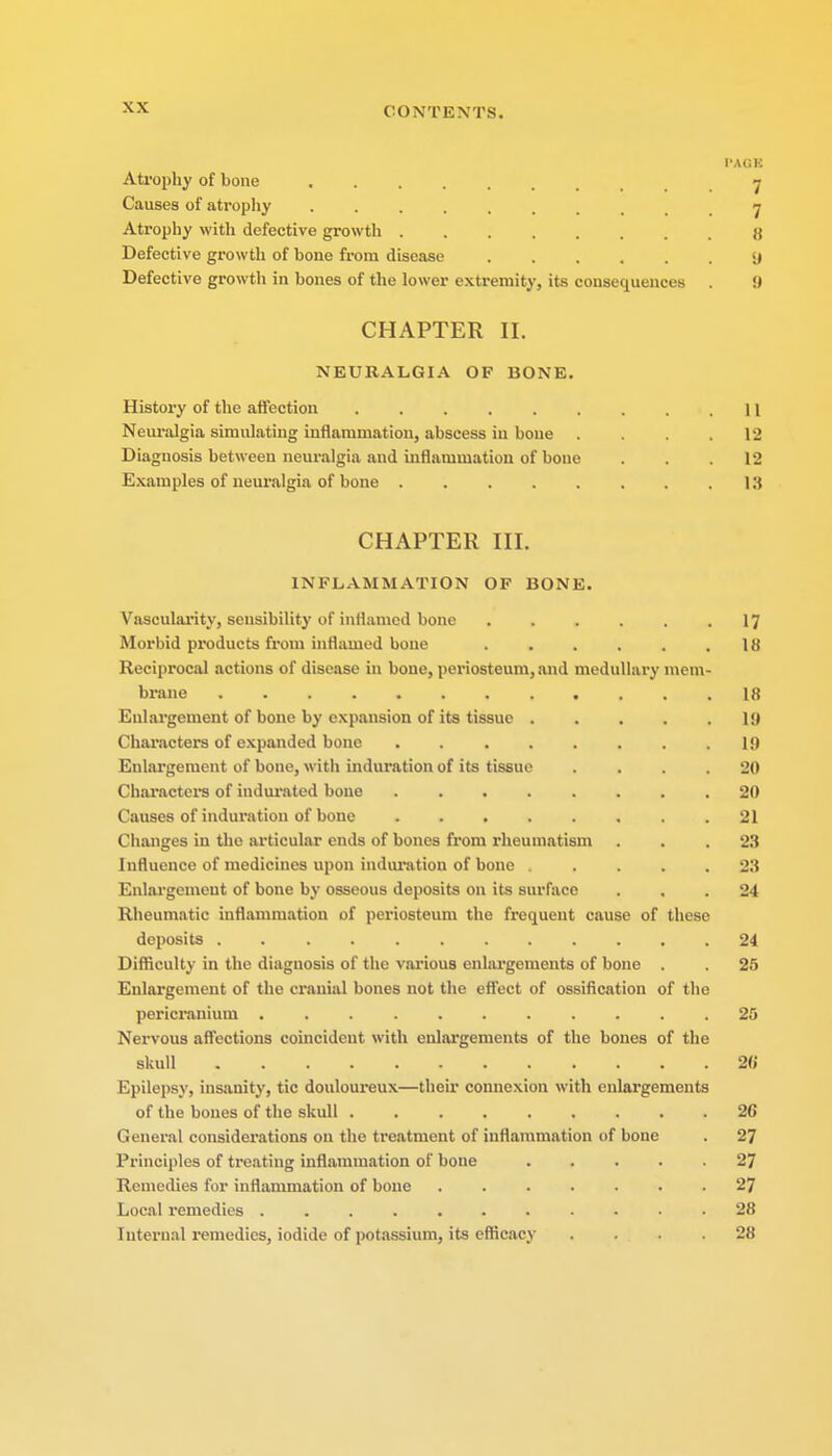 PAOB Atrophy of bone 7 Causes of atrophy •> Atrophy with defective growth j{ Defective growth of bone from disease 9 Defective growth in bones of the lower extremity, its consequences . U CHAPTER II. NEURALGIA OF BONE. History of the affection 11 Neuralgia simulating inflammation, abscess in bone .... 12 Diagnosis between neuralgia and inflammation of bone . . .12 Examples of neuralgia of bone 13 CHAPTER III. INFLAMMATION OF BONE. Vascularity, sensibility of inflamed bone . . . . . .17 Morbid products from inflamed bone . . . . . .18 Reciprocal actions of disease in bone, periosteum, and medullary mem- brane 18 Enlargement of bone by expansion of its tissue . . . . .19 Characters of expanded bone 1!) Enlargement of bone, with induration of its tissue .... 20 Characters of indurated bone ........ 20 Causes of induration of bone ........ 21 Changes in the articular ends of bones from rheumatism ... 23 Influence of medicines upon induration of bone ..... 23 Enlargement of bone by osseous deposits on its surface ... 24 Rheumatic inflammation of periosteum the frequent cause of these deposits 24 Difficulty in the diagnosis of the various enlargements of bone . . 25 Enlargement of the cranial bones not the effect of ossification of the pericranium .25 Nervous affections coincident with enlargements of the bones of the skull 20 Epilepsy, insanity, tic douloureux—their connexion with enlargements of the bones of the skull 20 General considerations on the treatment of inflammation of bone . 27 Principles of treating inflammation of bone 27 Remedies for inflammation of bone 27 Local remedies 28 Internal remedies, iodide of potassium, its efficacy .... 28
