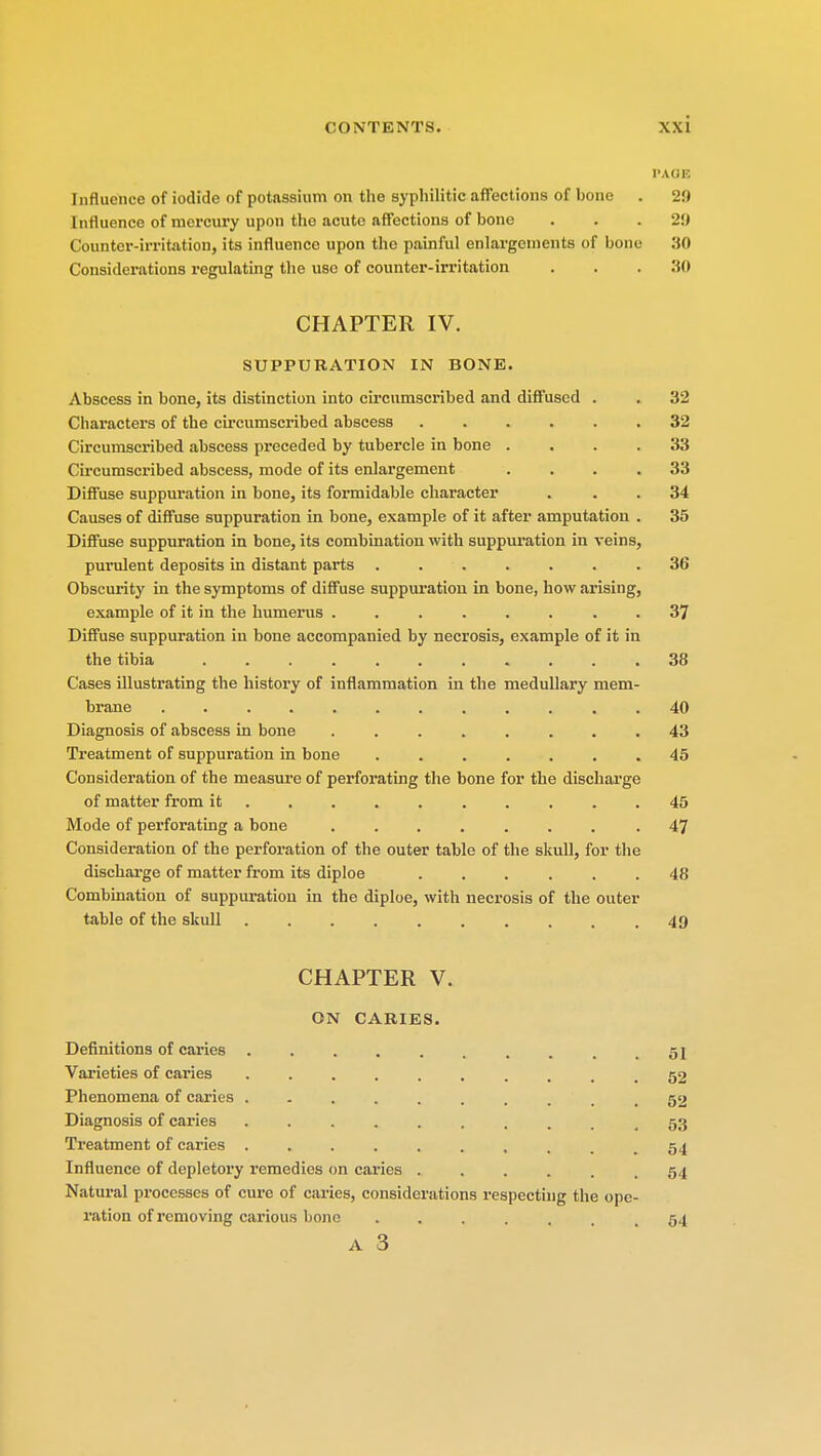 PAGE Influence of iodide of potassium on the syphilitic affections of bone . 20 lullucnce of mercury upon the acute affections of bone . . .2'.) Counter-irritation, its influence upon the painful enlargements of bone 30 Considerations regulating the use of counter-irritation . . . 30 CHAPTER IV. SUPPURATION IN BONE. Abscess in bone, its distinction into circumscribed and diffused . . 32 Characters of the circumscribed abscess ...... 32 Circumscribed abscess preceded by tubercle in bone . . . .33 Circumscribed abscess, mode of its enlargement .... 33 Diffuse suppuration in bone, its formidable character . 34 Causes of diffuse suppuration in bone, example of it after amputation . 35 Diffuse suppuration in bone, its combination with suppuration in veins, purulent deposits in distant parts ....... 36 Obscurity in the symptoms of diffuse suppuration in bone, how arising, example of it in the humerus 37 Diffuse suppuration in bone accompanied by necrosis, example of it in the tibia 38 Cases illustrating the history of inflammation in the medullary mem- brane 40 Diagnosis of abscess in bone 43 Treatment of suppuration in bone ....... 45 Consideration of the measure of perforating the bone for the discharge of matter from it 45 Mode of perforating a bone .47 Consideration of the perforation of the outer table of the skull, for the discharge of matter from its diploe 48 Combination of suppuration in the diploe, with necrosis of the outer table of the skull .49 CHAPTER V. ON CARIES. Definitions of caries . , .51 Varieties of caries 52 Phenomena of caries 52 Diagnosis of caries 53 Treatment of caries 54 Influence of depletory remedies on caries ...... 54 Natural processes of cure of caries, considerations respecting the ope- ration of removing carious bone .54 A 3