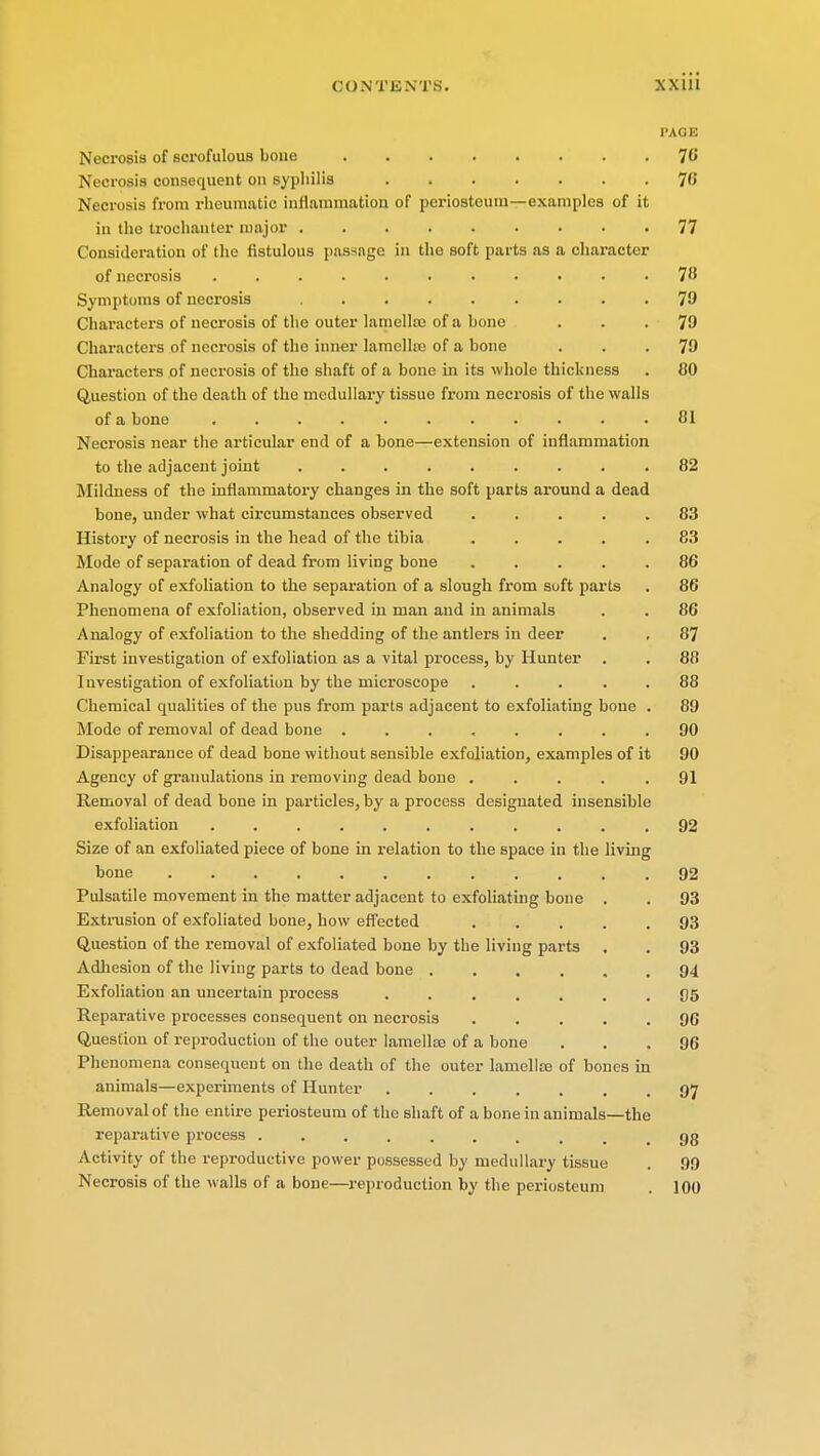 I'.UiH Necrosis of scrofulous bone 76 Necrosis consequent on syphilis 76 Necrosis from rheumatic inflammation of periosteum—examples of it in the trochanter major 77 Consideration of the fistulous passage in the soft parts as a character of necrosis ........... 78 Symptoms of necrosis 79 Characters of necrosis of the outer lamellae of a bone ... 79 Characters of necrosis of the inner lamella; of a bone ... 79 Characters of necrosis of the shaft of a bone in its whole thickness . 80 Question of the death of the medullary tissue from necrosis of the walls of a bone ........... 81 Necrosis near the articular end of a bone—extension of inflammation to the adjacent joint ......... 82 Mildness of the inflammatory changes in the soft parts around a dead bone, under what circumstances observed ..... 83 History of necrosis in the head of the tibia ..... 83 Mode of separation of dead from living bone ..... 86 Analogy of exfoliation to the separation of a slough from soft parts . 86 Phenomena of exfoliation, observed in man and in animals . . 86 Analogy of exfoliation to the shedding of the antlers in deer . , 87 First investigation of exfoliation as a vital process, by Hunter . . 88 Investigation of exfoliation by the microscope ..... 88 Chemical qualities of the pus from parts adjacent to exfoliating bone . 89 Mode of removal of dead bone 90 Disappearance of dead bone without sensible exfoliation, examples of it 90 Agency of granulations in removing dead bone ..... 91 Removal of dead bone in particles, by a process designated insensible exfoliation ........... 92 Size of an exfoliated piece of bone in relation to the space in the living bone • . . . .92 Pulsatile movement in the matter adjacent to exfoliating bone . . 93 Extrusion of exfoliated bone, how effected ..... 93 Question of the removal of exfoliated bone by the living parts . . 93 Adhesion of the living parts to dead bone 94 Exfoliation an uncertain process ....... 05 Reparative processes consequent on necrosis 96 Question of reproduction of the outer lamella; of a bone ... 96 Phenomena consequent on the death of the outer lamella; of bones in animals—experiments of Hunter ....... 97 Removal of the entire periosteum of the shaft of a bone in animals—the reparative process ......... 93 Activity of the reproductive power possessed by medullary tissue . 99 Necrosis of the walls of a bone—reproduction by the periosteum . 100