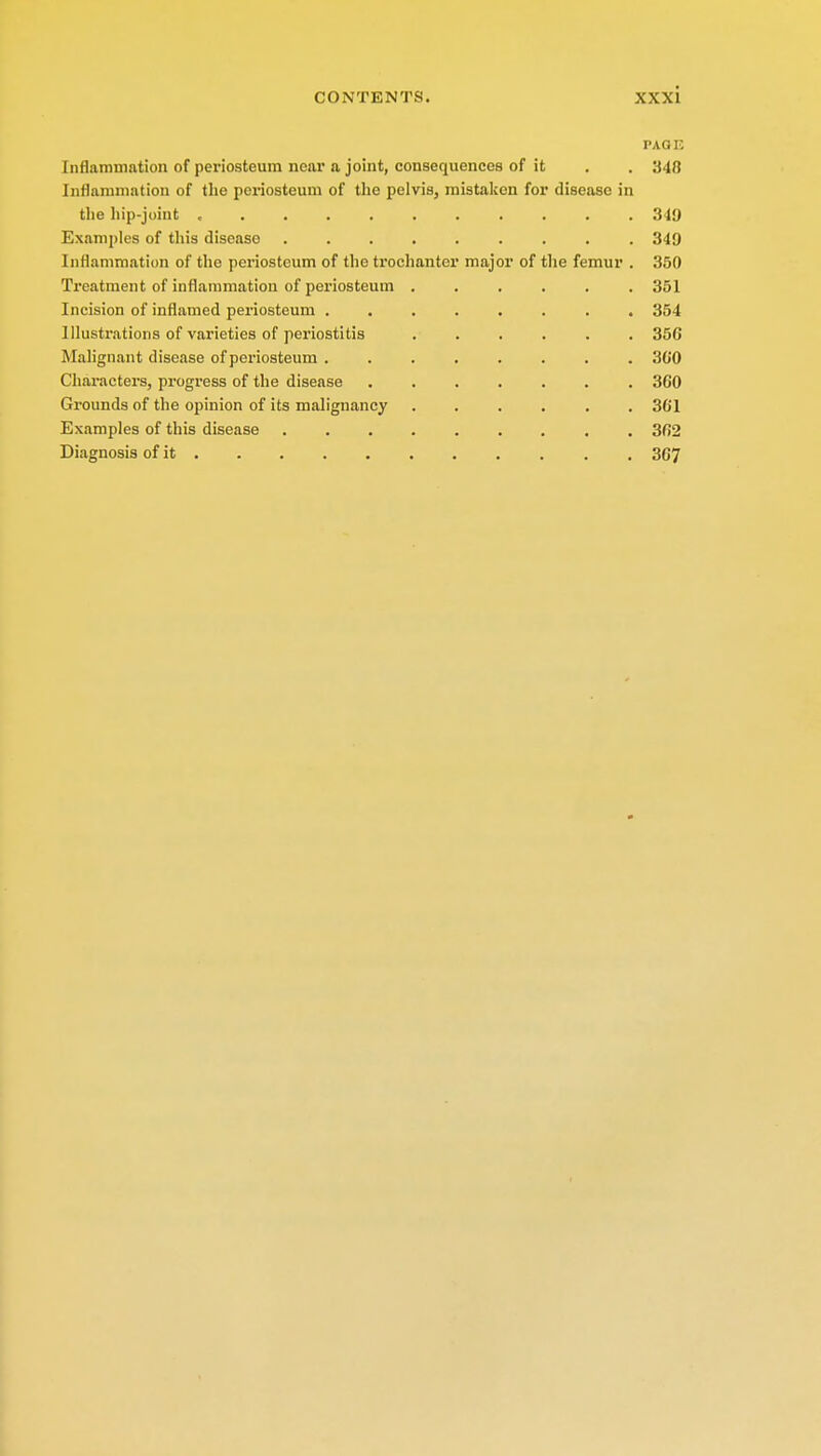 PAG E Inflammation of periosteum near a joint, consequences of it . . 348 Inflammation of the periosteum of the pelvis, mistaken for disease in the hip-joint 349 Examples of this diseaso 349 Inflammation of the periosteum of the trochanter major of the femur . 350 Treatment of inflammation of periosteum 351 Incision of inflamed periosteum 354 Illustrations of varieties of periostitis ...... 356 Malignant disease of periosteum ........ 3G0 Characters, progress of the disease 360 Grounds of the opinion of its malignancy 361 Examples of this disease 362 Diagnosis of it 367