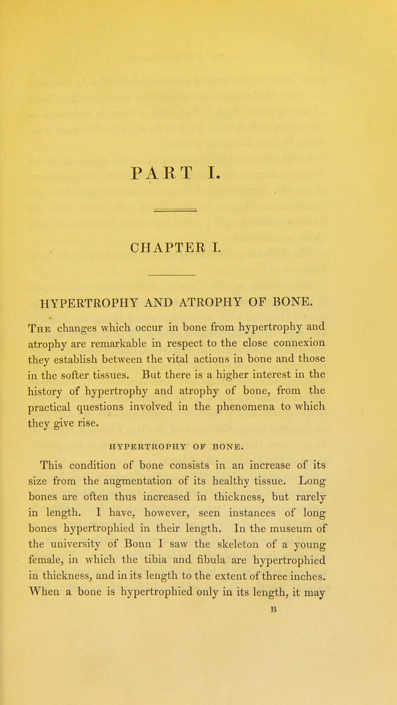 CHAPTER I. HYPERTROPHY AND ATROPHY OF BONE. The changes which occur in bone from hypertrophy and atrophy are remarkable in respect to the close connexion they establish between the vital actions in bone and those in the softer tissues. But there is a higher interest in the history of hypertrophy and atrophy of bone, from the practical questions involved in the phenomena to which they give rise. HYPERTROPHY OF BONE. This condition of bone consists in an increase of its size from the augmentation of its healthy tissue. Long bones are often thus increased in thickness, but rarely in length. I have, however, seen instances of long bones hypertrophied in their length. In the museum of the university of Bonn I saw the skeleton of a young female, in which the tibia and fibula are hypertrophied in thickness, and in its length to the extent of three inches. When a bone is hypertrophied only in its length, it may B