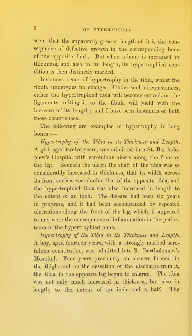 seem that the apparently greater length of it is the con- sequence of defective growth in the corresponding bone of the opposite limb. But when a bone is increased in thickness, and also in its length, its hypertrophied con- dition is then distinctly marked. Instances occur of hypertrophy in the tibia, whilst the fibula undergoes no change. Under such circumstances, either the hypertrophied tibia will become curved, or the ligaments uniting it to the fibula will yield with the increase of its length; and I have seen instances of both these occurrences. The following are examples of hypertrophy in long bones:— Hypertrophy of the Tibia in its Thickness and Length. A girl, aged twelve years, was admitted into St. Bartholo- mew's Hospital with scrofulous ulcers along the front of the leg. Beneath the ulcers the shaft of the tibia was so considerably increased in thickness, that its width across its front surface was double that of the opposite tibia, and the hypertrophied tibia was also increased in length to the extent of an inch. The disease had been six years in progress, and it had been accompanied by repeated ulcerations along the front of the leg, which, it appeared to me, were the consequence of inflammation in the perios- teum of the hypertrophied bone. Hypertrophy of the Tibia in its Thickness and Length. A boy, aged fourteen years, with a strongly marked scro- fulous constitution, was admitted into St. Bartholomew's Hospital. Four years previously an abscess formed in the thigh, and on the cessation of the discharge from it, the tibia in the opposite leg began to enlarge. The tibia was not only much increased in thickness, but also in length, to the extent of an inch and a half. The