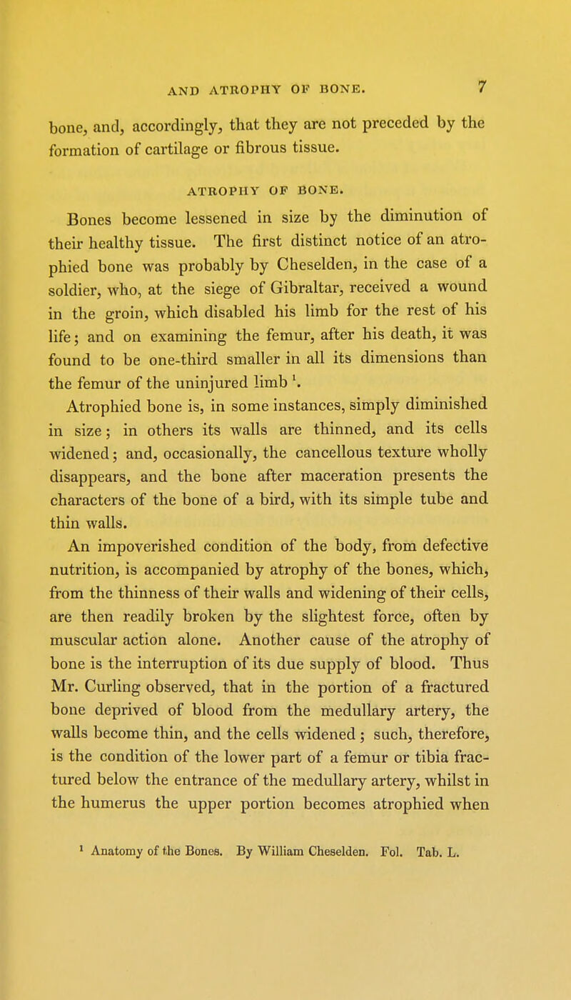 bone, and, accordingly, that they are not preceded by the formation of cartilage or fibrous tissue. ATROPHY OF BONE. Bones become lessened in size by the diminution of their healthy tissue. The first distinct notice of an atro- phied bone was probably by Cheselden, in the case of a soldier, who, at the siege of Gibraltar, received a wound in the groin, which disabled his limb for the rest of his life; and on examining the femur, after his death, it was found to be one-third smaller in all its dimensions than the femur of the uninjured limb Atrophied bone is, in some instances, simply diminished in size; in others its walls are thinned, and its cells widened; and, occasionally, the cancellous texture wholly disappears, and the bone after maceration presents the characters of the bone of a bird, with its simple tube and thin walls. An impoverished condition of the body, from defective nutrition, is accompanied by atrophy of the bones, which, from the thinness of their walls and widening of their cells, are then readily broken by the slightest force, often by muscular action alone. Another cause of the atrophy of bone is the interruption of its due supply of blood. Thus Mr. Curling observed, that in the portion of a fractured bone deprived of blood from the medullary artery, the walls become thin, and the cells widened; such, therefore, is the condition of the lower part of a femur or tibia frac- tured below the entrance of the medullary artery, whilst in the humerus the upper portion becomes atrophied when 1 Anatomy of the Bones. By William Cheselden. Fol. Tab. L.