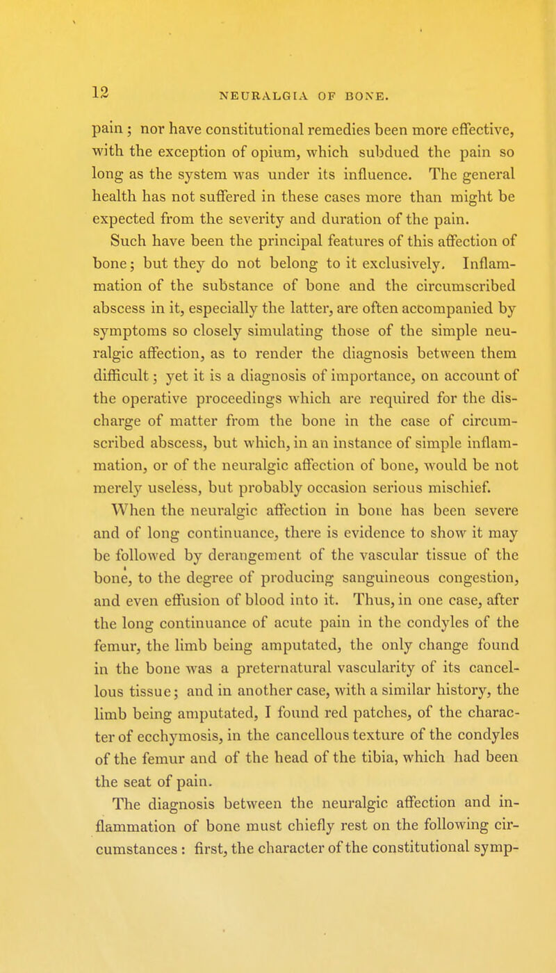 pain ; nor have constitutional remedies been more effective, with the exception of opium, which subdued the pain so long as the system was under its influence. The general health has not suffered in these cases more than might be expected from the severity and duration of the pain. Such have been the principal features of this affection of bone; but they do not belong to it exclusively. Inflam- mation of the substance of bone and the circumscribed abscess in it, especially the latter, are often accompanied by symptoms so closely simulating those of the simple neu- ralgic affection, as to render the diagnosis between them difficult; yet it is a diagnosis of importance, on account of the operative proceedings which are required for the dis- charge of matter from the bone in the case of circum- scribed abscess, but which, in an instance of simple inflam- mation, or of the neuralgic affection of bone, would be not merely useless, but probably occasion serious mischief. When the neuralgic affection in bone has been severe and of long continuance, there is evidence to show it may be followed by derangement of the vascular tissue of the bone, to the degree of producing sanguineous congestion, and even effusion of blood into it. Thus, in one case, after the long continuance of acute pain in the condyles of the femur, the limb being amputated, the only change found in the bone was a preternatural vascularity of its cancel- lous tissue; and in another case, with a similar history, the limb being amputated, I found red patches, of the charac- ter of ecchymosis, in the cancellous texture of the condyles of the femur and of the head of the tibia, which had been the seat of pain. The diagnosis between the neuralgic affection and in- flammation of bone must chiefly rest on the following cir- cumstances : first, the character of the constitutional symp-