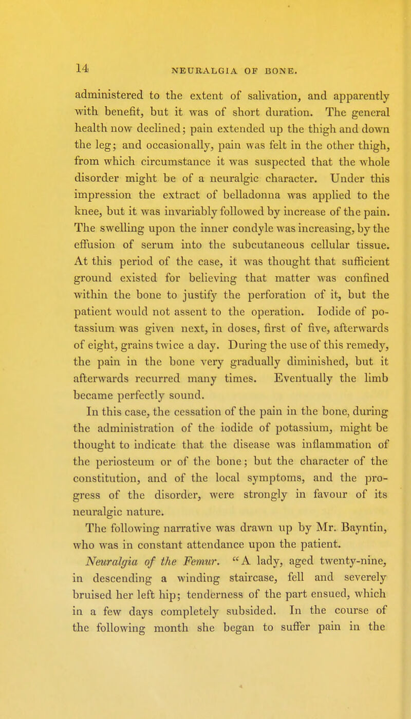 administered to the extent of salivation, and apparently with benefit, but it was of short duration. The general health now declined; pain extended up the thigh and down the leg; and occasionally, pain was felt in the other thigh, from which circumstance it was suspected that the whole disorder might be of a neuralgic character. Under this impression the extract of belladonna was applied to the knee, but it was invariably followed by increase of the pain. The swelling upon the inner condyle was increasing, by the effusion of serum into the subcutaneous cellular tissue. At this period of the case, it was thought that sufficient ground existed for believing that matter was confined within the bone to justify the perforation of it, but the patient would not assent to the operation. Iodide of po- tassium was given next, in doses, first of five, afterwards of eight, grains twice a day. During the use of this remedy, the pain in the bone very gradually diminished, but it afterwards recurred many times. Eventually the limb became perfectly sound. In this case, the cessation of the pain in the bone, during the administration of the iodide of potassium, might be thought to indicate that the disease was inflammation of the periosteum or of the bone; but the character of the constitution, and of the local symptoms, and the pro- gress of the disorder, were strongly in favour of its neuralgic nature. The following narrative was drawn up by Mr. Bayntin, who was in constant attendance upon the patient. Neuralgia of the Femur. A lady, aged twenty-nine, in descending a winding staircase, fell and severely bruised her left hip; tenderness of the part ensued, which in a few days completely subsided. In the course of the following month she began to suffer pain in the