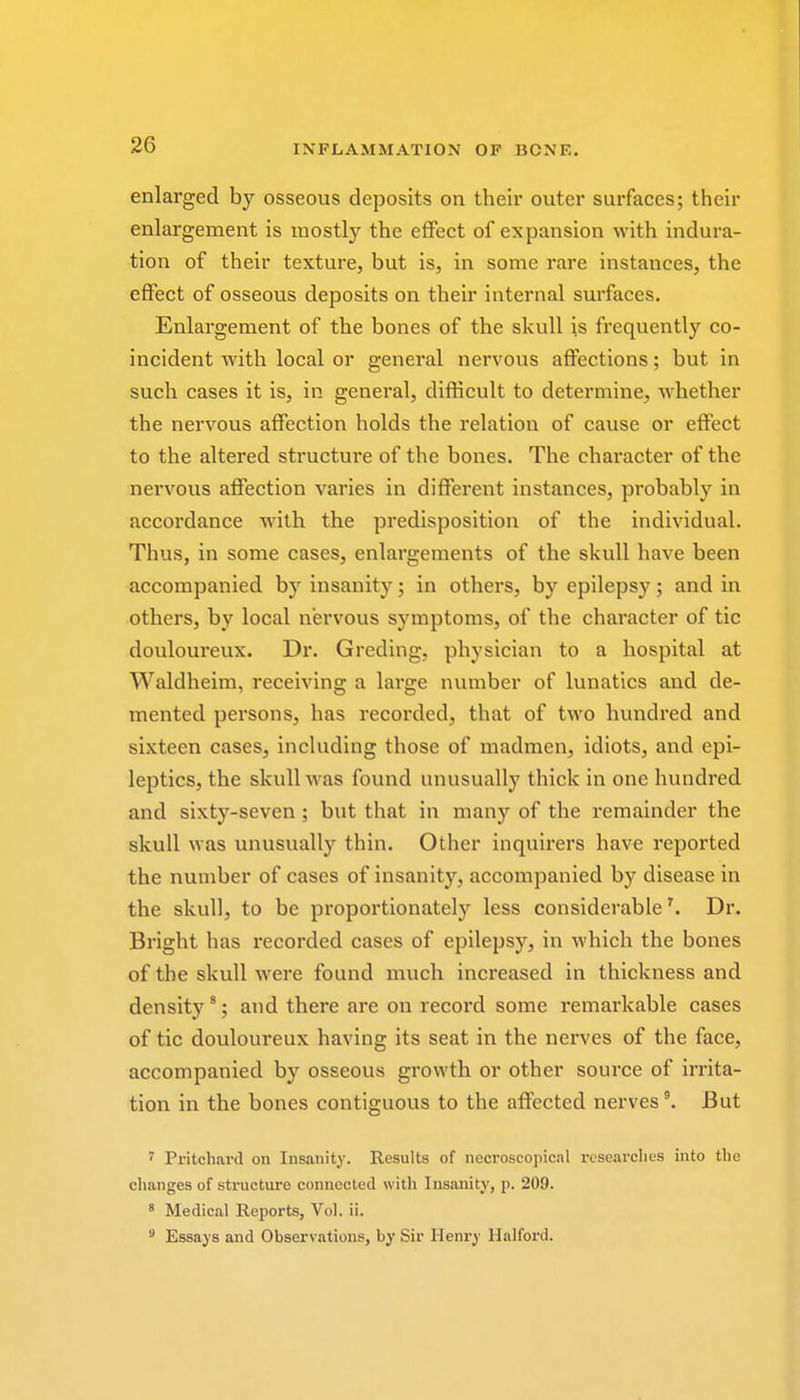 enlarged by osseous deposits on their outer surfaces; their enlargement is mostly the effect of expansion with indura- tion of their texture, but is, in some rare instances, the effect of osseous deposits on their internal surfaces. Enlargement of the bones of the skull is frequently co- incident with local or general nervous affections; but in such cases it is, in general, difficult to determine, whether the nervous affection holds the relation of cause or effect to the altered structure of the bones. The character of the nervous affection varies in different instances, probably in accordance with the predisposition of the individual. Thus, in some cases, enlargements of the skull have been accompanied by insanity; in others, by epilepsy; and in others, by local nervous symptoms, of the character of tic douloureux. Dr. Greding, physician to a hospital at Waldheim, receiving a large number of lunatics and de- mented persons, has recorded, that of two hundred and sixteen cases, including those of madmen, idiots, and epi- leptics, the skull was found unusually thick in one hundred and sixty-seven ; but that in many of the remainder the skull was unusually thin. Other inquirers have reported the number of cases of insanity, accompanied by disease in the skull, to be proportionately less considerable \ Dr. Bright has recorded cases of epilepsy, in which the bones of the skull were found much increased in thickness and density8; and there are on record some remarkable cases of tic douloureux having its seat in the nerves of the face, accompanied by osseous growth or other source of irrita- tion in the bones contiguous to the affected nerves9. But 7 Pritchard on Insanity. Results of necroscopical researches into the changes of structure connected with Insanity, p. 209. 8 Medical Reports, Vol. ii. 9 Essays and Observations, by Sir Henry Halford.